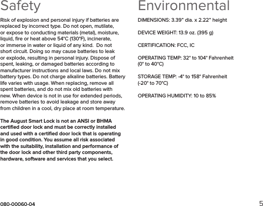 080-00060-04 5SafetyRisk of explosion and personal injury if batteries are replaced by incorrect type. Do not open, mutilate, or expose to conducting materials (metal), moisture, liquid, ﬁre or heat above 54°C (130°F), incinerate, or immerse in water or liquid of any kind.  Do not short circuit. Doing so may cause batteries to leak or explode, resulting in personal injury. Dispose of spent, leaking, or damaged batteries according to manufacturer instructions and local laws. Do not mix battery types. Do not charge alkaline batteries. Battery life varies with usage. When replacing, remove all spent batteries, and do not mix old batteries with new. When device is not in use for extended periods, remove batteries to avoid leakage and store away from children in a cool, dry place at room temperature.The August Smart Lock is not an ANSI or BHMA certiﬁed door lock and must be correctly installed and used with a certiﬁed door lock that is operating in good condition. You assume all risk associated with the suitability, installation and performance of the door lock and other third party components, hardware, software and services that you select. EnvironmentalDIMENSIONS: 3.39” dia. x 2.22” heightDEVICE WEIGHT: 13.9 oz. (395 g)CERTIFICATION: FCC, ICOPERATING TEMP: 32° to 104° Fahrenheit (0° to 40°C) STORAGE TEMP: -4° to 158° Fahrenheit (-20° to 70°C) OPERATING HUMIDITY: 10 to 85% 