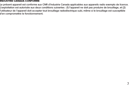 7INDUSTRIE CANADA CONFORMELe présent appareil est conforme aux CNR d’Industrie Canada applicables aux appareils radio exempts de licence. L’exploitation est autorisée aux deux conditions suivantes : (1) l’appareil ne doit pas produire de brouillage, et (2) l’utilisateur de l’appareil doit accepter tout brouillage radioélectrique subi, même si le brouillage est susceptible d’en compromettre le fonctionnement.