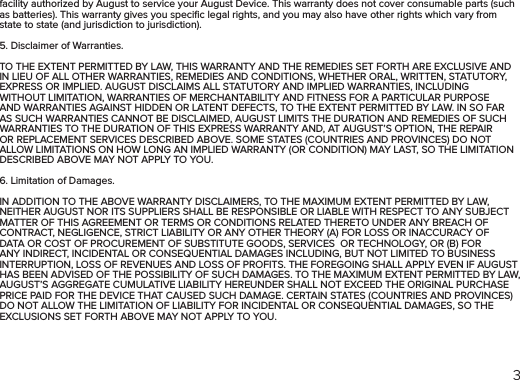 3facility authorized by August to service your August Device. This warranty does not cover consumable parts (such as batteries). This warranty gives you speciﬁc legal rights, and you may also have other rights which vary from state to state (and jurisdiction to jurisdiction).5. Disclaimer of Warranties.TO THE EXTENT PERMITTED BY LAW, THIS WARRANTY AND THE REMEDIES SET FORTH ARE EXCLUSIVE AND IN LIEU OF ALL OTHER WARRANTIES, REMEDIES AND CONDITIONS, WHETHER ORAL, WRITTEN, STATUTORY, EXPRESS OR IMPLIED. AUGUST DISCLAIMS ALL STATUTORY AND IMPLIED WARRANTIES, INCLUDING WITHOUT LIMITATION, WARRANTIES OF MERCHANTABILITY AND FITNESS FOR A PARTICULAR PURPOSE AND WARRANTIES AGAINST HIDDEN OR LATENT DEFECTS, TO THE EXTENT PERMITTED BY LAW. IN SO FAR AS SUCH WARRANTIES CANNOT BE DISCLAIMED, AUGUST LIMITS THE DURATION AND REMEDIES OF SUCH WARRANTIES TO THE DURATION OF THIS EXPRESS WARRANTY AND, AT AUGUST’S OPTION, THE REPAIR OR REPLACEMENT SERVICES DESCRIBED ABOVE. SOME STATES (COUNTRIES AND PROVINCES) DO NOT ALLOW LIMITATIONS ON HOW LONG AN IMPLIED WARRANTY (OR CONDITION) MAY LAST, SO THE LIMITATION DESCRIBED ABOVE MAY NOT APPLY TO YOU.6. Limitation of Damages.IN ADDITION TO THE ABOVE WARRANTY DISCLAIMERS, TO THE MAXIMUM EXTENT PERMITTED BY LAW, NEITHER AUGUST NOR ITS SUPPLIERS SHALL BE RESPONSIBLE OR LIABLE WITH RESPECT TO ANY SUBJECT MATTER OF THIS AGREEMENT OR TERMS OR CONDITIONS RELATED THERETO UNDER ANY BREACH OF CONTRACT, NEGLIGENCE, STRICT LIABILITY OR ANY OTHER THEORY (A) FOR LOSS OR INACCURACY OF DATA OR COST OF PROCUREMENT OF SUBSTITUTE GOODS, SERVICES  OR TECHNOLOGY, OR (B) FOR ANY INDIRECT, INCIDENTAL OR CONSEQUENTIAL DAMAGES INCLUDING, BUT NOT LIMITED TO BUSINESS INTERRUPTION, LOSS OF REVENUES AND LOSS OF PROFITS. THE FOREGOING SHALL APPLY EVEN IF AUGUST HAS BEEN ADVISED OF THE POSSIBILITY OF SUCH DAMAGES. TO THE MAXIMUM EXTENT PERMITTED BY LAW, AUGUST’S AGGREGATE CUMULATIVE LIABILITY HEREUNDER SHALL NOT EXCEED THE ORIGINAL PURCHASE PRICE PAID FOR THE DEVICE THAT CAUSED SUCH DAMAGE. CERTAIN STATES (COUNTRIES AND PROVINCES) DO NOT ALLOW THE LIMITATION OF LIABILITY FOR INCIDENTAL OR CONSEQUENTIAL DAMAGES, SO THE EXCLUSIONS SET FORTH ABOVE MAY NOT APPLY TO YOU.