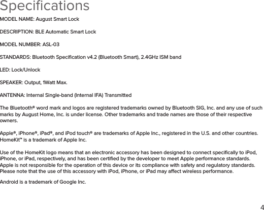 4SpeciﬁcationsMODEL NAME: August Smart LockDESCRIPTION: BLE Automatic Smart LockMODEL NUMBER: ASL-03STANDARDS: Bluetooth Speciﬁcation v4.2 (Bluetooth Smart), 2.4GHz ISM band LED: Lock/UnlockSPEAKER: Output, 1Watt Max.ANTENNA: Internal Single-band (Internal IFA) TransmittedThe Bluetooth® word mark and logos are registered trademarks owned by Bluetooth SIG, Inc. and any use of such marks by August Home, Inc. is under license. Other trademarks and trade names are those of their respective owners. Apple®, iPhone®, iPad®, and iPod touch® are trademarks of Apple Inc., registered in the U.S. and other countries. HomeKit™ is a trademark of Apple Inc.Use of the HomeKit logo means that an electronic accessory has been designed to connect speciﬁcally to iPod, iPhone, or iPad, respectively, and has been certiﬁed by the developer to meet Apple performance standards. Apple is not responsible for the operation of this device or its compliance with safety and regulatory standards. Please note that the use of this accessory with iPod, iPhone, or iPad may aect wireless performance.Android is a trademark of Google Inc.