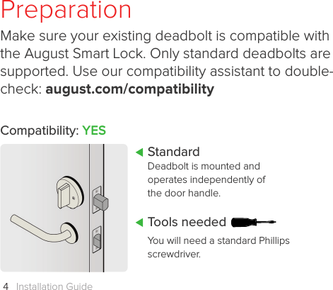 Installation Guide4PreparationMake sure your existing deadbolt is compatible with the August Smart Lock. Only standard deadbolts are supported. Use our compatibility assistant to double-check: august.com/compatibilityYou will need a standard Phillips screwdriver. Tools neededStandardDeadbolt is mounted and operates independently of the door handle.Compatibility: YES