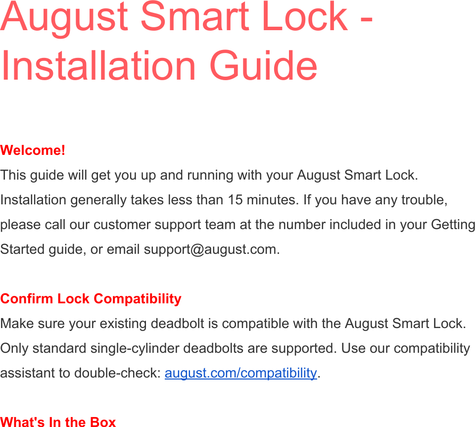 August Smart Lock - Installation Guide  Welcome! This guide will get you up and running with your August Smart Lock. Installation generally takes less than 15 minutes. If you have any trouble, please call our customer support team at the number included in your Getting Started guide, or email support@august.com.  Confirm Lock Compatibility Make sure your existing deadbolt is compatible with the August Smart Lock. Only standard single-cylinder deadbolts are supported. Use our compatibility assistant to double-check: august.com/compatibility.  What&apos;s In the Box  