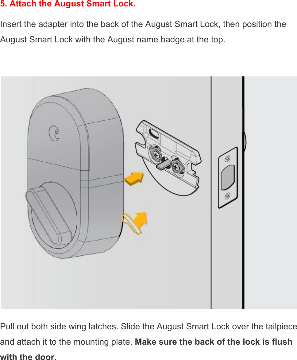  5. Attach the August Smart Lock. Insert the adapter into the back of the August Smart Lock, then position the August Smart Lock with the August name badge at the top.   Pull out both side wing latches. Slide the August Smart Lock over the tailpiece and attach it to the mounting plate. Make sure the back of the lock is flush with the door. 