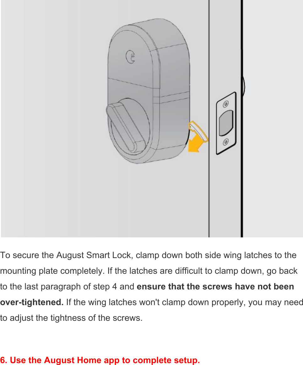   To secure the August Smart Lock, clamp down both side wing latches to the mounting plate completely. If the latches are difficult to clamp down, go back to the last paragraph of step 4 and ensure that the screws have not been over-tightened. If the wing latches won&apos;t clamp down properly, you may need to adjust the tightness of the screws.  6. Use the August Home app to complete setup.  