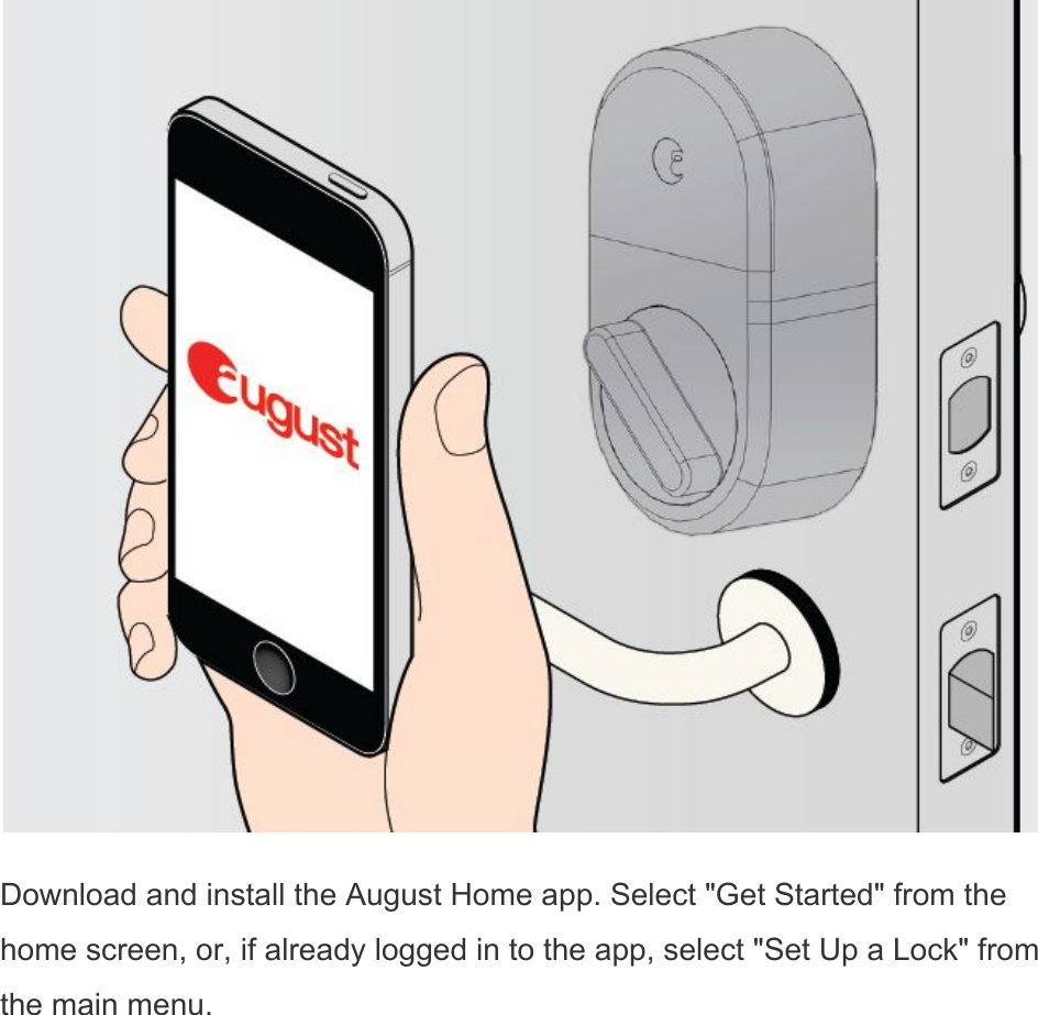  Download and install the August Home app. Select &quot;Get Started&quot; from the home screen, or, if already logged in to the app, select &quot;Set Up a Lock&quot; from the main menu.  