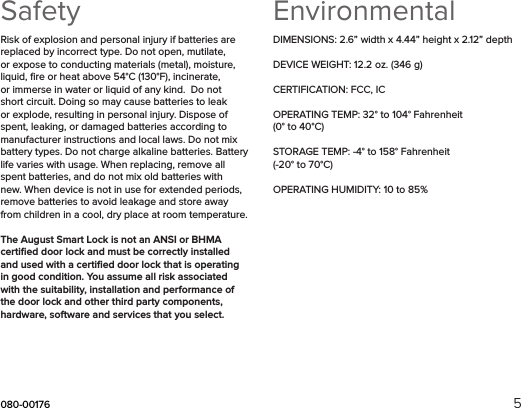 080-00176 5SafetyRisk of explosion and personal injury if batteries are replaced by incorrect type. Do not open, mutilate, or expose to conducting materials (metal), moisture, liquid, ﬁre or heat above 54°C (130°F), incinerate, or immerse in water or liquid of any kind.  Do not short circuit. Doing so may cause batteries to leak or explode, resulting in personal injury. Dispose of spent, leaking, or damaged batteries according to manufacturer instructions and local laws. Do not mix battery types. Do not charge alkaline batteries. Battery life varies with usage. When replacing, remove all spent batteries, and do not mix old batteries with new. When device is not in use for extended periods, remove batteries to avoid leakage and store away from children in a cool, dry place at room temperature.The August Smart Lock is not an ANSI or BHMA certiﬁed door lock and must be correctly installed and used with a certiﬁed door lock that is operating in good condition. You assume all risk associated with the suitability, installation and performance of the door lock and other third party components, hardware, software and services that you select. EnvironmentalDIMENSIONS: 2.6” width x 4.44” height x 2.12” depthDEVICE WEIGHT: 12.2 oz. (346 g)CERTIFICATION: FCC, ICOPERATING TEMP: 32° to 104° Fahrenheit (0° to 40°C) STORAGE TEMP: -4° to 158° Fahrenheit (-20° to 70°C) OPERATING HUMIDITY: 10 to 85% 
