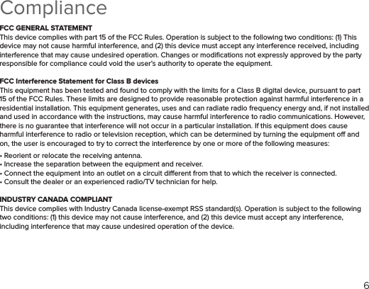 6Compliance FCC GENERAL STATEMENTThis device complies with part 15 of the FCC Rules. Operation is subject to the following two conditions: (1) This device may not cause harmful interference, and (2) this device must accept any interference received, including interference that may cause undesired operation. Changes or modiﬁcations not expressly approved by the party responsible for compliance could void the user’s authority to operate the equipment.FCC Interference Statement for Class B devicesThis equipment has been tested and found to comply with the limits for a Class B digital device, pursuant to part 15 of the FCC Rules. These limits are designed to provide reasonable protection against harmful interference in a residential installation. This equipment generates, uses and can radiate radio frequency energy and, if not installed and used in accordance with the instructions, may cause harmful interference to radio communications. However, there is no guarantee that interference will not occur in a particular installation. If this equipment does cause harmful interference to radio or television reception, which can be determined by turning the equipment o and on, the user is encouraged to try to correct the interference by one or more of the following measures:• Reorient or relocate the receiving antenna.• Increase the separation between the equipment and receiver.• Connect the equipment into an outlet on a circuit dierent from that to which the receiver is connected.• Consult the dealer or an experienced radio/TV technician for help.INDUSTRY CANADA COMPLIANTThis device complies with Industry Canada license-exempt RSS standard(s). Operation is subject to the following two conditions: (1) this device may not cause interference, and (2) this device must accept any interference, including interference that may cause undesired operation of the device.