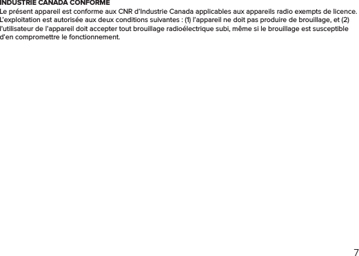 7INDUSTRIE CANADA CONFORMELe présent appareil est conforme aux CNR d’Industrie Canada applicables aux appareils radio exempts de licence. L’exploitation est autorisée aux deux conditions suivantes : (1) l’appareil ne doit pas produire de brouillage, et (2) l’utilisateur de l’appareil doit accepter tout brouillage radioélectrique subi, même si le brouillage est susceptible d’en compromettre le fonctionnement.