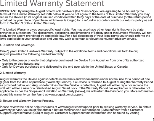 1Limited Warranty Statement IMPORTANT: By using the August Smart Lock hardware (the “Device”) you are agreeing to be bound by the terms of this Limited Warranty set forth below. If you do not agree to the terms of this Limited Warranty you may return the Device (in its original, unused condition) within thirty days of the date of purchase (or the return period provided by your place of purchase, whichever is longer) for a refund in accordance with our returns policy as set forth in Section 3 of this Limited Warranty.This Limited Warranty gives you speciﬁc legal rights. You may also have other legal rights that vary by state, province or jurisdiction. The disclaimers, exclusions, and limitations of liability under this Limited Warranty will not apply to the extent prohibited by applicable law. For a full description of your legal rights you should refer to the laws applicable in your jurisdiction and you may wish to contact a relevant consumer advisory service.1. Duration and Coverage.One (1) year Limited Hardware Warranty. Subject to the additional terms and conditions set forth below, August provides the following Limited Warranty:•  Only to the person or entity that originally purchased the Device from August or from one of its authorized resellers or distributors; and• Only for Devices purchased and delivered to the end user within the United States or Canada.2. Limited Warranty. August warrants the Device against defects in materials and workmanship under normal use for a period of one (1) year from the date of purchase (“Warranty Period”). If a Device is returned to August during the Warranty Period as provided below, and August determines that the Device is defective, August will either repair or replace the unit with either a new or a refurbished August Smart Lock. If the Warranty Period has expired or is otherwise not applicable as per the Scope and Limitation on Warranty (below), we will return the Device to you. More information about this warranty can be found at www.august.com/support.3. Return and Warranty Service Process. Please review the online help resources at www.august.com/support prior to seeking warranty service. To obtain warranty service, you must ﬁrst obtain a Return Merchandise Authorization (RMA) number from a Customer Support Representative (CSR) at August. Customer Support contact information can be found by visiting  