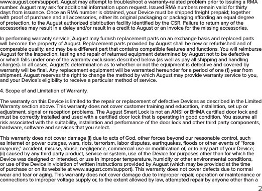 2www.august.com/support. August may attempt to troubleshoot a warranty-related problem prior to issuing a RMA number. August may ask for additional information upon request. Issued RMA numbers remain valid for thirty days from issuance. Once an RMA number is obtained, your Device must be shipped freight prepaid; together with proof of purchase and all accessories, either its original packaging or packaging aording an equal degree of protection, to the August authorized distribution facility identiﬁed by the CSR. Failure to return any of the accessories may result in a delay and/or result in a credit to August or an invoice for the missing accessories.In performing warranty service, August may furnish replacement parts on an exchange basis and replaced parts will become the property of August. Replacement parts provided by August shall be new or refurbished and of comparable quality, and may be a dierent part that contains compatible features and functions. You will reimburse August for the inspection, testing and repair of returned equipment determined by August not to be defective or which falls under one of the warranty exclusions described below (as well as pay all shipping and handling charges). In all cases, August’s determination as to whether or not the equipment is defective and covered by warranty will be ﬁnal. Any replacement equipment will be warranted hereunder for a period of one (1) year from shipment. August reserves the right to change the method by which August may provide warranty service to you, and your Device’s eligibility to receive a particular method of service.4. Scope of and Limitation of Warranty. The warranty on this Device is limited to the repair or replacement of defective Devices as described in the Limited Warranty section above. This warranty does not cover customer training and education, installation, set up or adjustment, signal or reception problems. The August Smart Lock is not an ANSI or BHMA certiﬁed door lock and must be correctly installed and used with a certiﬁed door lock that is operating in good condition. You assume all risk associated with the suitability, installation and performance of the door lock and other third party components, hardware, software and services that you select.This warranty does not cover damage (i) due to acts of God, other forces beyond our reasonable control, such as internet or power outages, wars, riots, terrorism, labor disputes, earthquakes, ﬂoods or other events of “force majeure,” accident, misuse, abuse, negligence, commercial use or modiﬁcation of, or to any part of your Device; (ii) caused by any third party product, service or system, use of the Device for purposes other than for which the Device was designed or intended, or use in improper temperature, humidity or other environmental conditions, or use of the Device in violation of written instructions provided by August (which may be provided at the time of purchase or on its website at www.august.com/support). This warranty does not cover defects due to normal wear and tear or aging. This warranty does not cover damage due to improper repair, operation or maintenance or connections to improper voltage supply or, to the extent allowed by law, attempted repair by anyone other than a 