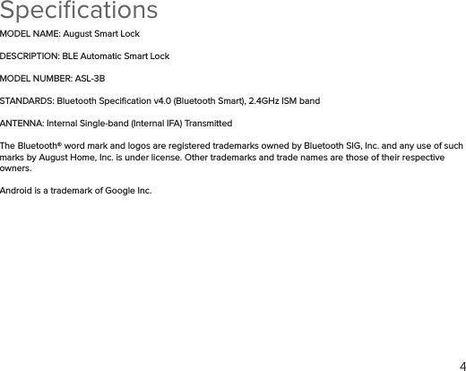 4SpeciﬁcationsMODEL NAME: August Smart LockDESCRIPTION: BLE Automatic Smart LockMODEL NUMBER: ASL-3BSTANDARDS: Bluetooth Speciﬁcation v4.0 (Bluetooth Smart), 2.4GHz ISM band ANTENNA: Internal Single-band (Internal IFA) TransmittedThe Bluetooth® word mark and logos are registered trademarks owned by Bluetooth SIG, Inc. and any use of such marks by August Home, Inc. is under license. Other trademarks and trade names are those of their respective owners. Android is a trademark of Google Inc.