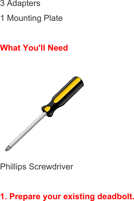 3 Adapters 1 Mounting Plate  What You&apos;ll Need   Phillips Screwdriver  1. Prepare your existing deadbolt. 