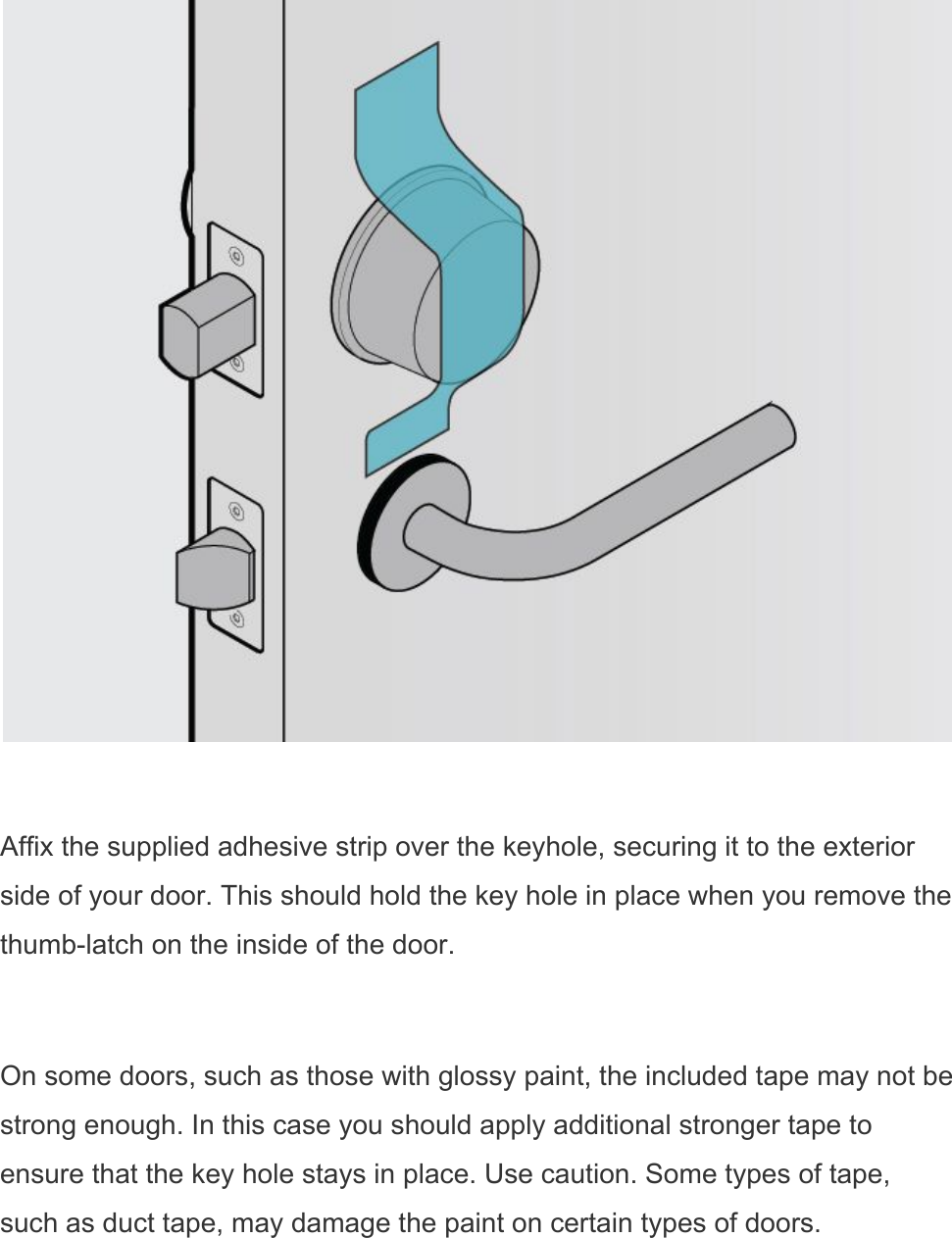   Affix the supplied adhesive strip over the keyhole, securing it to the exterior side of your door. This should hold the key hole in place when you remove the thumb-latch on the inside of the door.  On some doors, such as those with glossy paint, the included tape may not be strong enough. In this case you should apply additional stronger tape to ensure that the key hole stays in place. Use caution. Some types of tape, such as duct tape, may damage the paint on certain types of doors. 