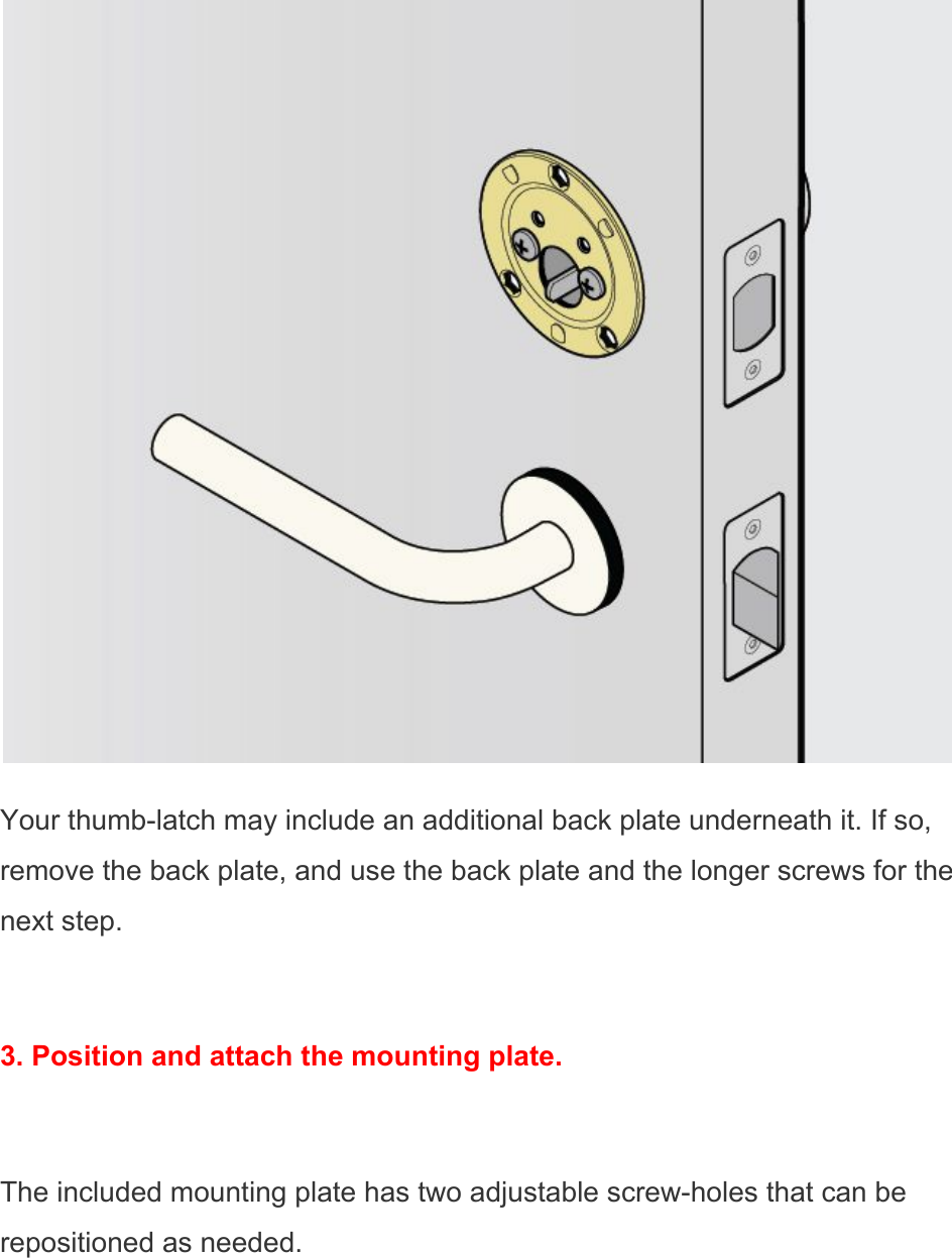  Your thumb-latch may include an additional back plate underneath it. If so, remove the back plate, and use the back plate and the longer screws for the next step.  3. Position and attach the mounting plate.  The included mounting plate has two adjustable screw-holes that can be repositioned as needed. 