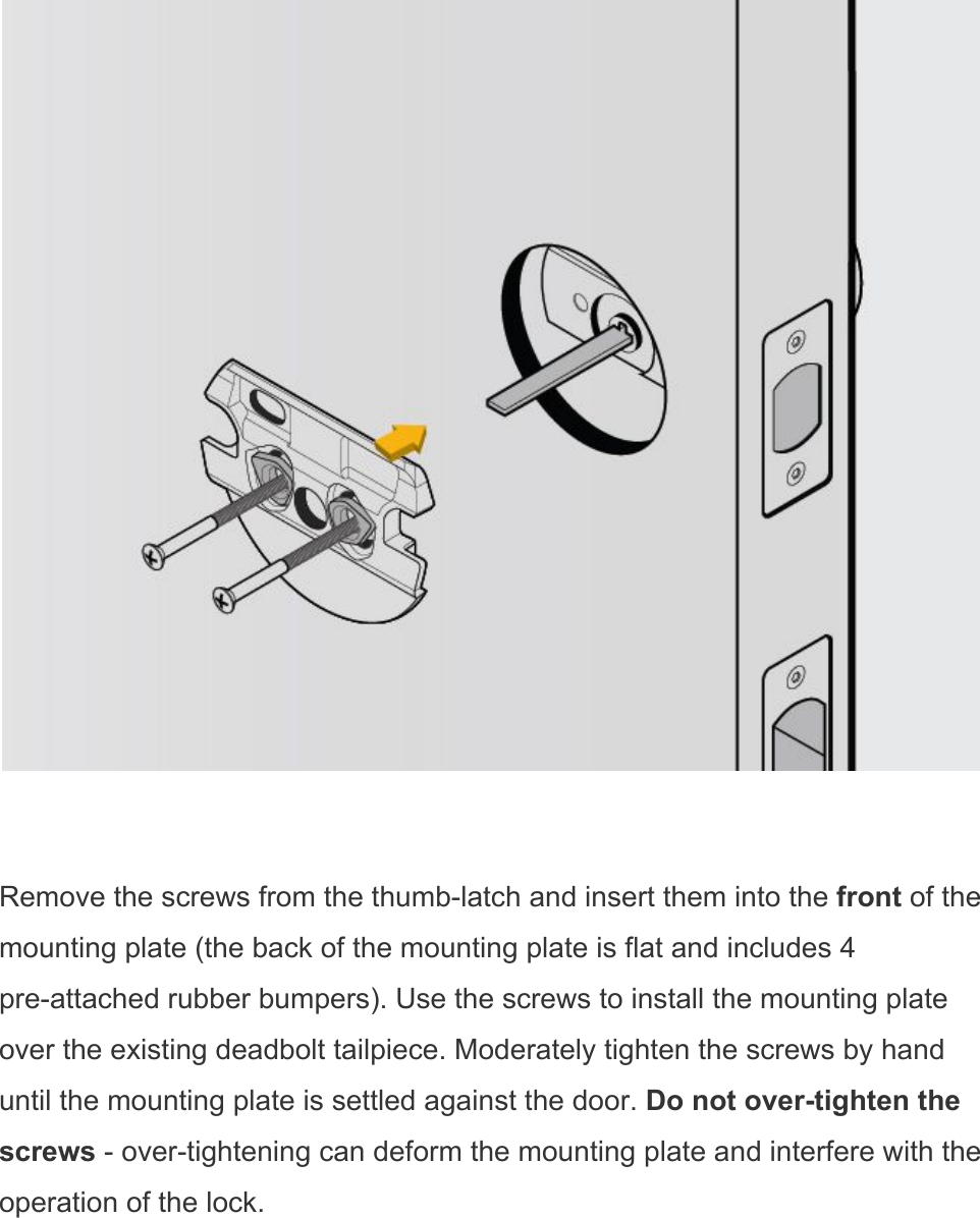    Remove the screws from the thumb-latch and insert them into the front of the mounting plate (the back of the mounting plate is flat and includes 4 pre-attached rubber bumpers). Use the screws to install the mounting plate over the existing deadbolt tailpiece. Moderately tighten the screws by hand until the mounting plate is settled against the door. Do not over-tighten the screws - over-tightening can deform the mounting plate and interfere with the operation of the lock. 