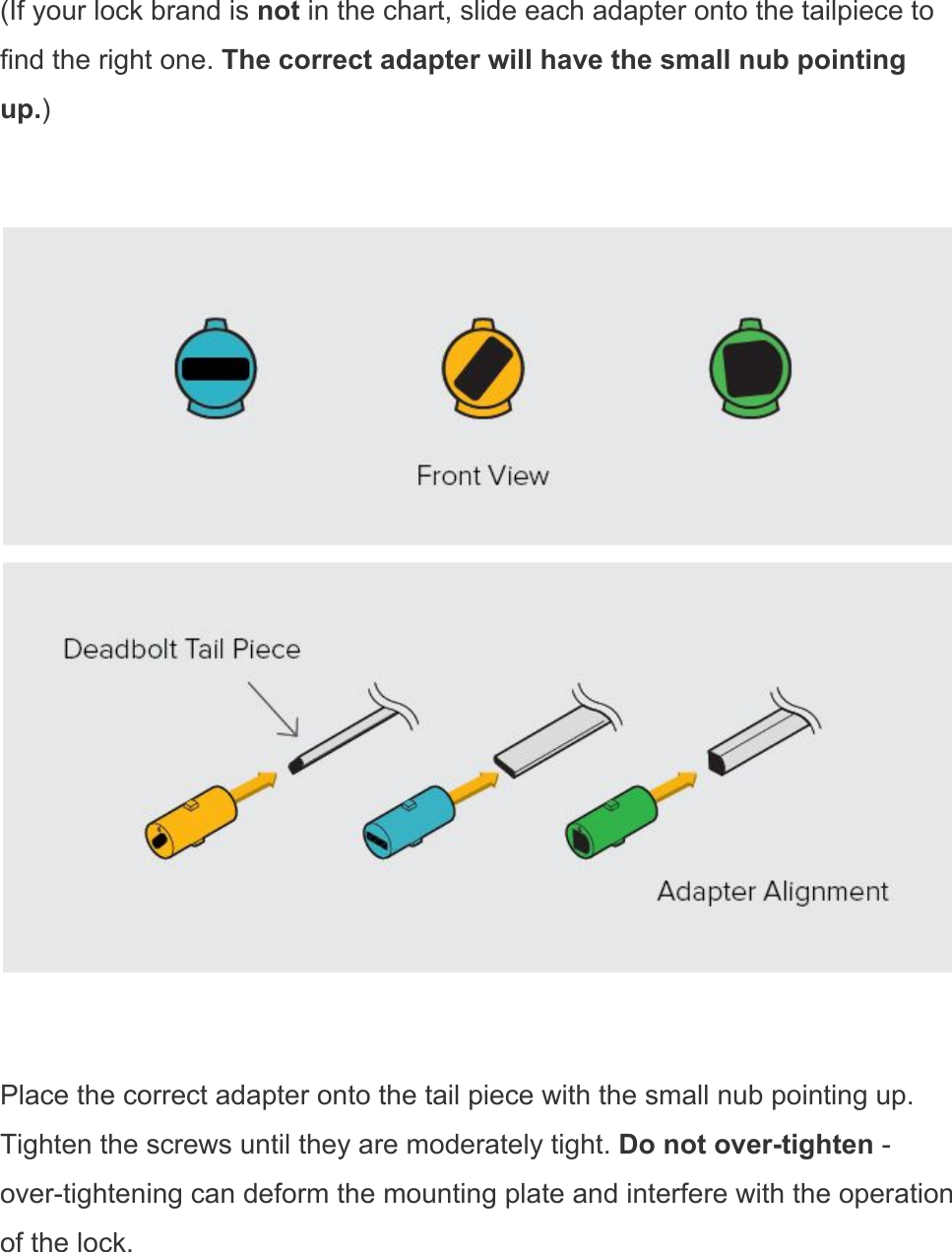 (If your lock brand is not in the chart, slide each adapter onto the tailpiece to find the right one. The correct adapter will have the small nub pointing up.)    Place the correct adapter onto the tail piece with the small nub pointing up. Tighten the screws until they are moderately tight. Do not over-tighten - over-tightening can deform the mounting plate and interfere with the operation of the lock. 