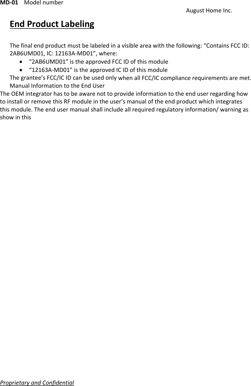 MD‐01Modelnumber AugustHomeInc.ProprietaryandConfidential   EndProductLabelingThefinalendproductmustbelabeledinavisibleareawiththefollowing:“ContainsFCCID:2AB6UMD01,IC:12163A‐MD01”,where: “2AB6UMD01”istheapprovedFCCIDofthismodule “12163A‐MD01”istheapprovedICIDofthismoduleThegrantee’sFCC/ICIDcanbeusedonlywhenallFCC/ICcompliancerequirementsaremet.ManualInformationtotheEndUserTheOEMintegratorhastobeawarenottoprovideinformationtotheenduserregardinghowtoinstallorremovethisRFmoduleintheuser’smanualoftheendproductwhichintegratesthismodule.Theendusermanualshallincludeallrequiredregulatoryinformation/warningasshowinthis 