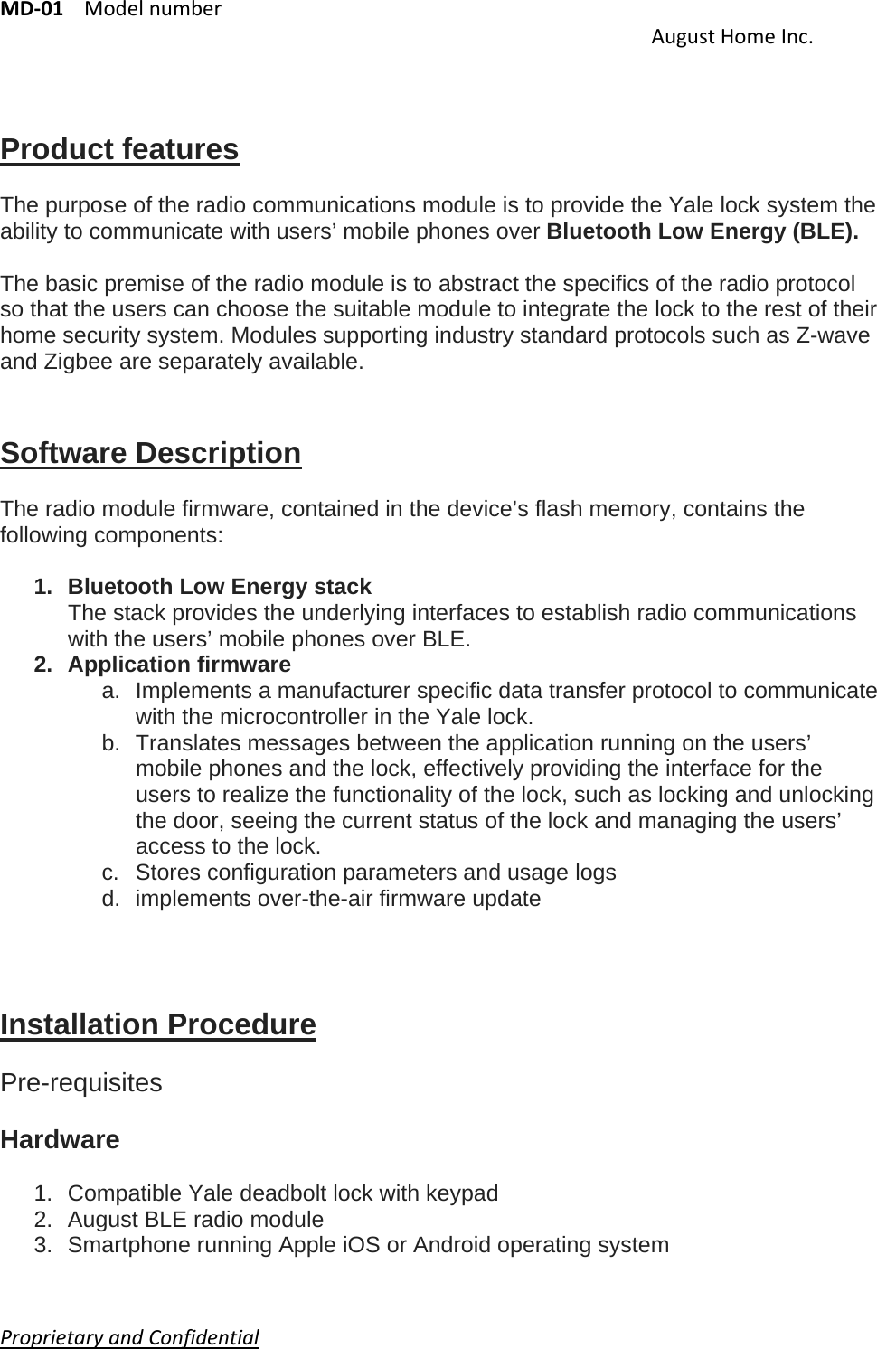 MD‐01Modelnumber AugustHomeInc.ProprietaryandConfidential     Product features  The purpose of the radio communications module is to provide the Yale lock system the ability to communicate with users’ mobile phones over Bluetooth Low Energy (BLE).  The basic premise of the radio module is to abstract the specifics of the radio protocol so that the users can choose the suitable module to integrate the lock to the rest of their home security system. Modules supporting industry standard protocols such as Z-wave and Zigbee are separately available.   Software Description  The radio module firmware, contained in the device’s flash memory, contains the following components:  1.  Bluetooth Low Energy stack The stack provides the underlying interfaces to establish radio communications with the users’ mobile phones over BLE. 2. Application firmware a.  Implements a manufacturer specific data transfer protocol to communicate with the microcontroller in the Yale lock. b.  Translates messages between the application running on the users’ mobile phones and the lock, effectively providing the interface for the users to realize the functionality of the lock, such as locking and unlocking the door, seeing the current status of the lock and managing the users’ access to the lock. c. Stores configuration parameters and usage logs d. implements over-the-air firmware update    Installation Procedure  Pre-requisites  Hardware  1.  Compatible Yale deadbolt lock with keypad 2.  August BLE radio module 3.  Smartphone running Apple iOS or Android operating system 