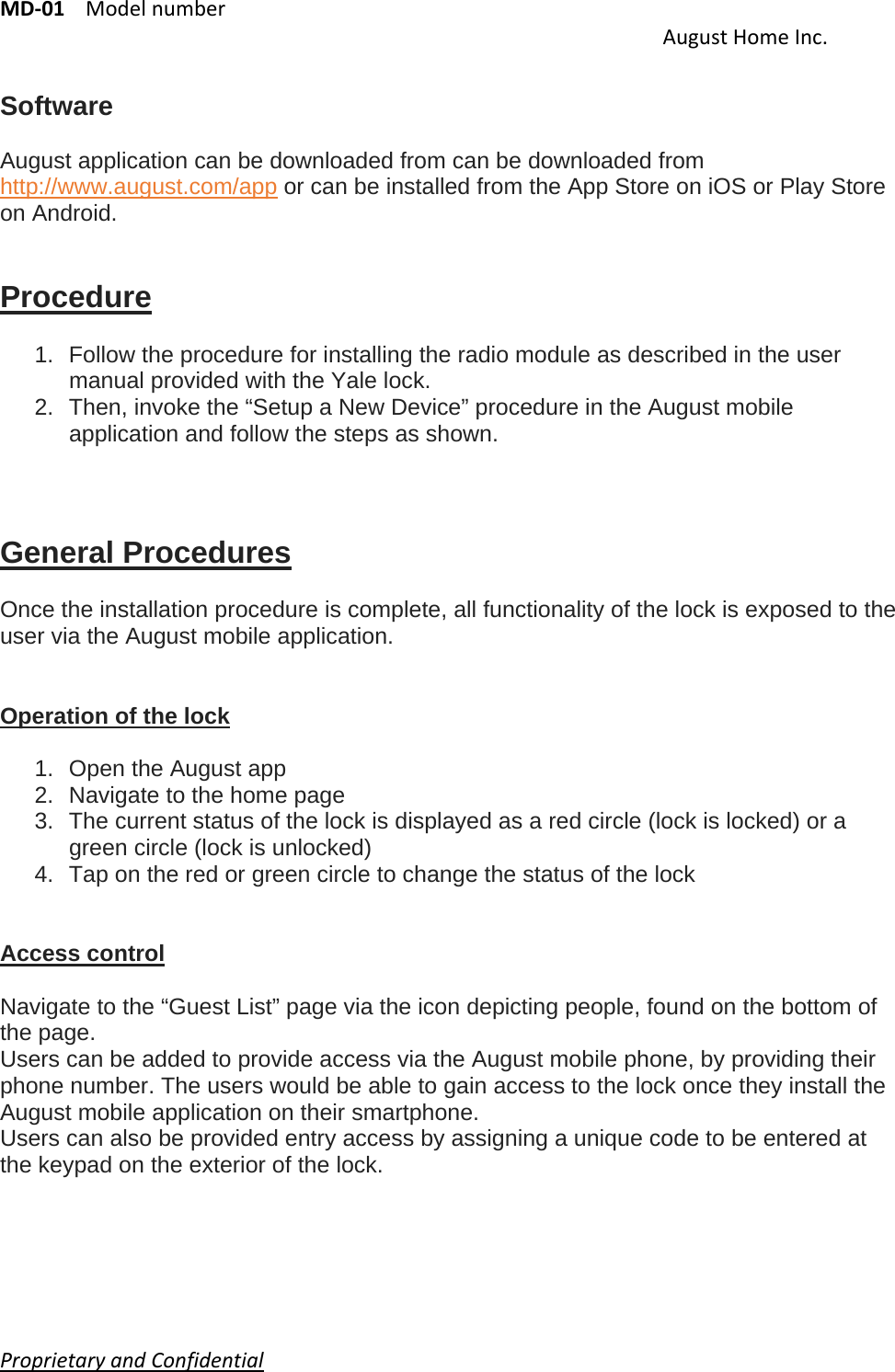 MD‐01Modelnumber AugustHomeInc.ProprietaryandConfidential    Software  August application can be downloaded from can be downloaded from http://www.august.com/app or can be installed from the App Store on iOS or Play Store on Android.   Procedure  1.  Follow the procedure for installing the radio module as described in the user manual provided with the Yale lock. 2.  Then, invoke the “Setup a New Device” procedure in the August mobile application and follow the steps as shown.    General Procedures  Once the installation procedure is complete, all functionality of the lock is exposed to the user via the August mobile application.   Operation of the lock  1.  Open the August app 2.  Navigate to the home page 3.  The current status of the lock is displayed as a red circle (lock is locked) or a green circle (lock is unlocked) 4.  Tap on the red or green circle to change the status of the lock   Access control  Navigate to the “Guest List” page via the icon depicting people, found on the bottom of the page. Users can be added to provide access via the August mobile phone, by providing their phone number. The users would be able to gain access to the lock once they install the August mobile application on their smartphone. Users can also be provided entry access by assigning a unique code to be entered at the keypad on the exterior of the lock.     