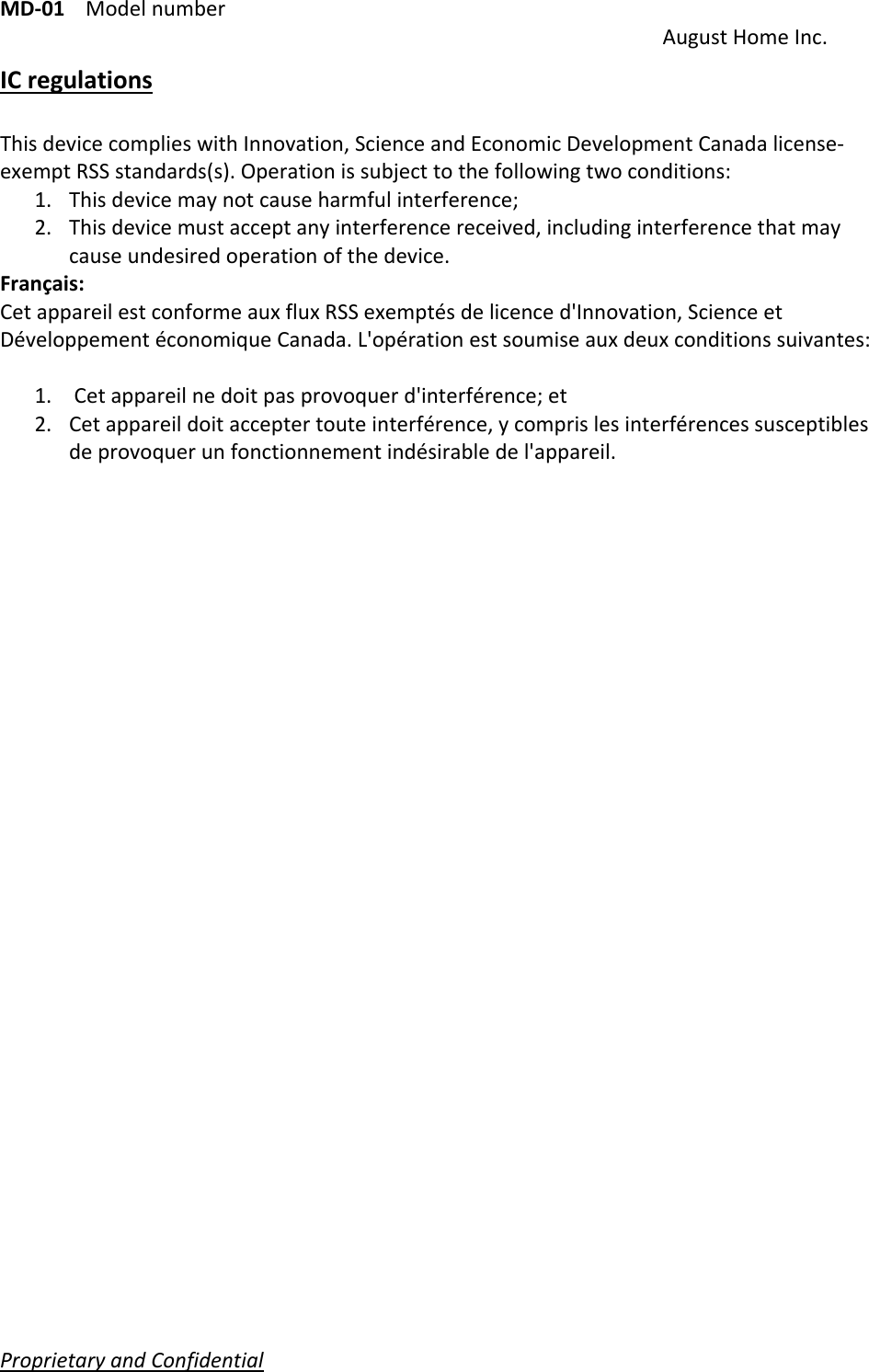 MD‐01Modelnumber AugustHomeInc.ProprietaryandConfidential   ICregulationsThisdevicecomplieswithInnovation,ScienceandEconomicDevelopmentCanadalicense‐exemptRSSstandards(s).Operationissubjecttothefollowingtwoconditions:1. Thisdevicemaynotcauseharmfulinterference;2. Thisdevicemustacceptanyinterferencereceived,includinginterferencethatmaycauseundesiredoperationofthedevice.Français: CetappareilestconformeauxfluxRSSexemptésdelicenced&apos;Innovation,ScienceetDéveloppementéconomiqueCanada.L&apos;opérationestsoumiseauxdeuxconditionssuivantes:1. Cetappareilnedoitpasprovoquerd&apos;interférence;et2. Cetappareildoitacceptertouteinterférence,ycomprislesinterférencessusceptiblesdeprovoquerunfonctionnementindésirabledel&apos;appareil.