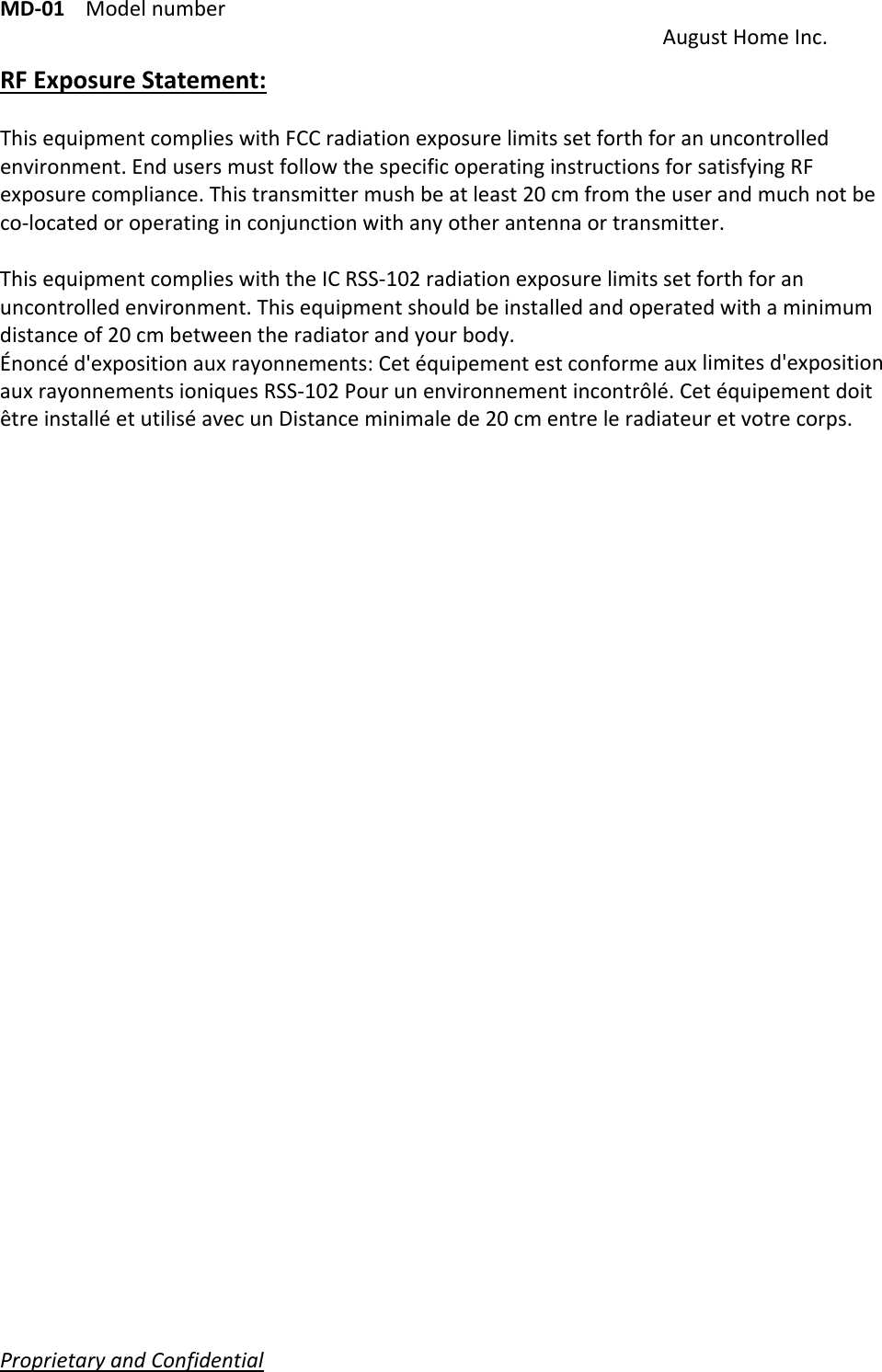 MD‐01Modelnumber AugustHomeInc.ProprietaryandConfidential   RFExposureStatement:ThisequipmentcomplieswithFCCradiationexposurelimitssetforthforanuncontrolledenvironment.EndusersmustfollowthespecificoperatinginstructionsforsatisfyingRFexposurecompliance.Thistransmittermushbeatleast20cmfromtheuserandmuchnotbeco‐locatedoroperatinginconjunctionwithanyotherantennaortransmitter.ThisequipmentcomplieswiththeICRSS‐102radiationexposurelimitssetforthforanuncontrolledenvironment.Thisequipmentshouldbeinstalledandoperatedwithaminimumdistanceof20cmbetweentheradiatorandyourbody.Énoncéd&apos;expositionauxrayonnements:Cetéquipementestconformeauxlimitesd&apos;expositionauxrayonnementsioniquesRSS‐102Pourunenvironnementincontrôlé.CetéquipementdoitêtreinstalléetutiliséavecunDistanceminimalede20cmentreleradiateuretvotrecorps.