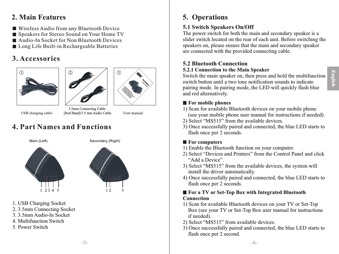 4. Part Names and Functions-6--5-3. Accessories1 2 3 USB charging cable                                2. Main FeaturesEnglishWireless Audio from any Bluetooth DeviceSpeakers for Stereo Sound on Your Home TVAudio-In Socket for Non Bluetooth DevicesLong Life Built-in Rechargeable Batteries5.  OperationsMain (Left) Secondary (Right)5.1 Switch Speakers On/OffThe power switch for both the main and secondary speaker is a slider switch located on the rear of each unit. Before switching the speakers on, please ensure that the main and secondary speaker are connected with the provided connecting cable.5.2 Bluetooth Connection5.2.1 Connection to the Main SpeakerSwitch the main speaker on, then press and hold the multifunction switch button until a two tone notification sounds to indicate pairing mode. In pairing mode, the LED will quickly flash blue and red alternatively.    For mobile phones1) Scan for available Bluetooth devices on your mobile phone    (see your mobile phone user manual for instructions if needed).2) Select “MS515” from the available devices. 3) Once successfully paired and connected, the blue LED starts to     flash once per 2 seconds.For computers1) Enable the Bluetooth function on your computer.2) Select “Devices and Printers” from the Control Panel and click    “Add a Device”.3) Select “MS515” from the available devices, the system will     install the driver automatically.4) Once successfully paired and connected, the blue LED starts to     flash once per 2 seconds.            For a TV or Set-Top Box with Integrated BluetoothConnection1) Scan for available Bluetooth devices on your TV or Set-TopBox (see your TV or Set-Top Box user manual for instructionsif needed).2) Select “MS515” from available devices.3) Once successfully paired and connected, the blue LED starts to flash once per 2 second.                3.5mm Connecting Cable [Red Band]/3.5 mm Audio Cable User manualModel No .: MS515Bluetooth Speaker SetEnsemble d ’Enceintes BluetoothBlue tooth L autsprecher Se tSet di Altoparlanti BluetoothSet de A ltavoces Bluetoo thENFRDEITES1. USB Charging Socket2. 3.5mm Connecting Socket3. 3.5mm Audio-In Socket4. Multifunction Switch5. Power Switch13452 52 1