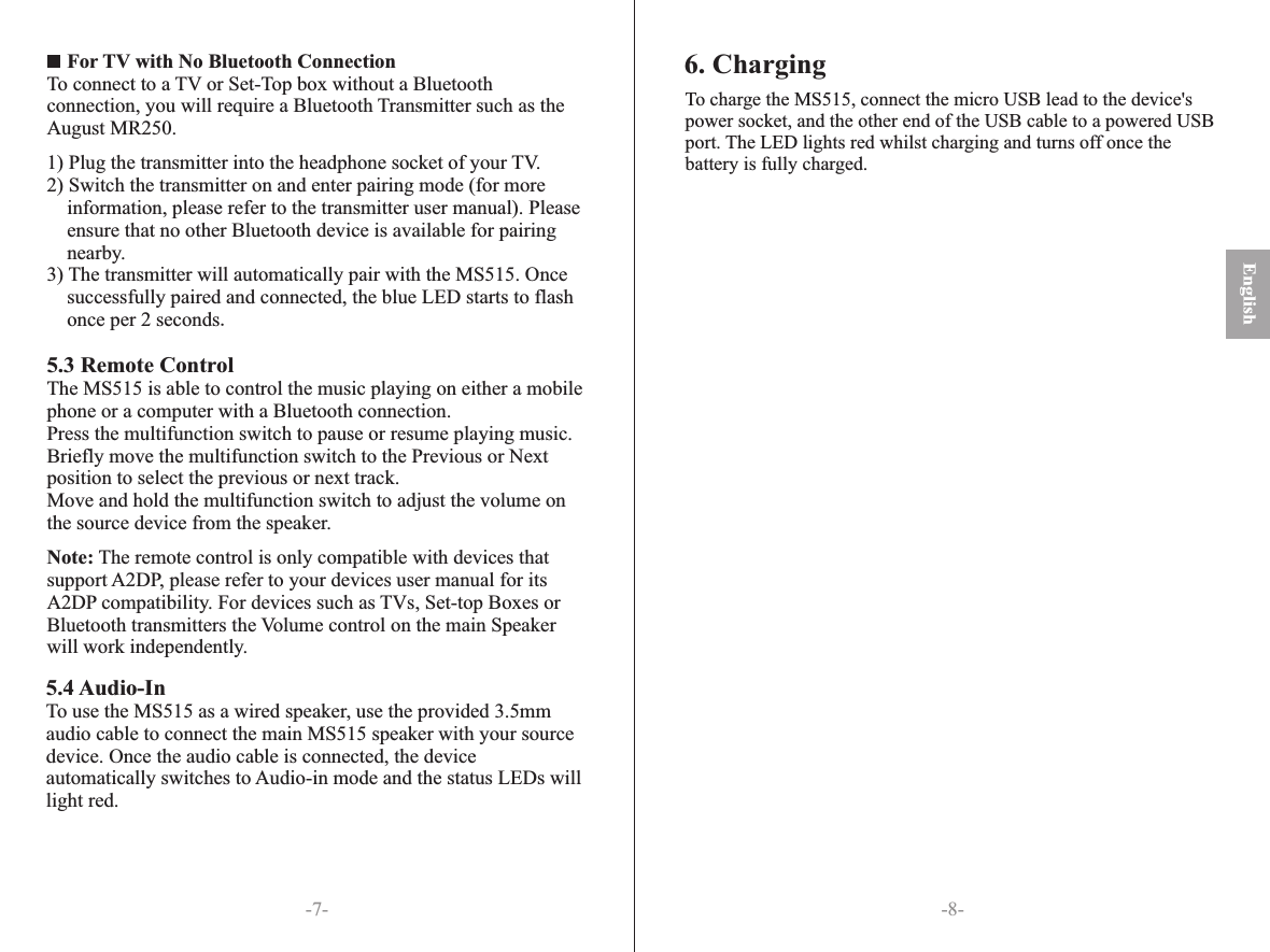 English-8--7-    For TV with No Bluetooth ConnectionTo connect to a TV or Set-Top box without a Bluetoothconnection, you will require a Bluetooth Transmitter such as theAugust MR250.1) Plug the transmitter into the headphone socket of your TV.2) Switch the transmitter on and enter pairing mode (for moreinformation, please refer to the transmitter user manual). Pleaseensure that no other Bluetooth device is available for pairingnearby.3) The transmitter will automatically pair with the MS515. Once successfully paired and connected, the blue LED starts to flash once per 2 seconds.5.3 Remote ControlThe MS515 is able to control the music playing on either a mobile phone or a computer with a Bluetooth connection.Press the multifunction switch to pause or resume playing music. Briefly move the multifunction switch to the Previous or Next position to select the previous or next track.Move and hold the multifunction switch to adjust the volume on the source device from the speaker.Note: The remote control is only compatible with devices that support A2DP, please refer to your devices user manual for its A2DP compatibility. For devices such as TVs, Set-top Boxes or Bluetooth transmitters the Volume control on the main Speaker will work independently.                    5.4 Audio-InTo use the MS515 as a wired speaker, use the provided 3.5mm audio cable to connect the main MS515 speaker with your source device. Once the audio cable is connected, the device automatically switches to Audio-in mode and the status LEDs will light red.To charge the MS515, connect the micro USB lead to the device&apos;s power socket, and the other end of the USB cable to a powered USB port. The LED lights red whilst charging and turns off once the battery is fully charged.6. Charging