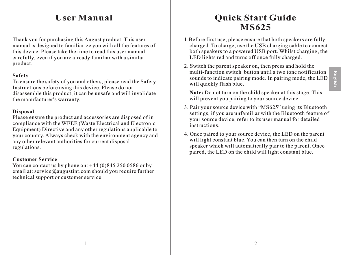 User Manual-2--1-English Français Deutsch EspañolQuick Start GuideMS6251.Before first use, please ensure that both speakers are fully    charged. To charge, use the USB charging cable to connect     both speakers to a powered USB port. Whilst charging, the     LED lights red and turns off once fully charged. 2. Switch the parent speaker on, then press and hold the     multi-function switch  button until a two tone notification     sounds to indicate pairing mode. In pairing mode, the LED     will quickly flash blue.    Note: Do not turn on the child speaker at this stage. This     will prevent you pairing to your source device.3. Pair your source device with “MS625” using its Bluetooth     settings, if you are unfamiliar with the Bluetooth feature of     your source device, refer to its user manual for detailed     instructions.4. Once paired to your source device, the LED on the parent     will light constant blue. You can then turn on the child     speaker which will automatically pair to the parent. Once     paired, the LED on the child will light constant blue.     Thank you for purchasing this August product. This user manual is designed to familiarize you with all the features of this device. Please take the time to read this user manual carefully, even if you are already familiar with a similar product.SafetyTo ensure the safety of you and others, please read the Safety Instructions before using this device. Please do not disassemble this product, it can be unsafe and will invalidate the manufacturer&apos;s warranty.DisposalPlease ensure the product and accessories are disposed of in compliance with the WEEE (Waste Electrical and Electronic Equipment) Directive and any other regulations applicable to your country. Always check with the environment agency and any other relevant authorities for current disposal regulations.Customer ServiceYou can contact us by phone on: +44 (0)845 250 0586 or by email at: service@augustint.com should you require further technical support or customer service.