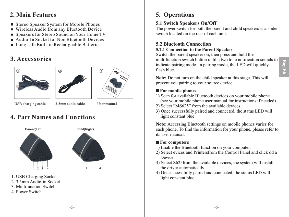 4. Part Names and Functions-6--5-3. Accessories1 2 3 USB charging cable                                 3.5mm audio cable User manual2. Main Features1. USB Charging Socket2. 3.5mm Audio-in Socket3. Multifunction Switch4. Power SwitchEnglishStereo Speaker System for Mobile Phones  Wireless Audio from any Bluetooth Device Speakers for Stereo Sound on Your Home TVAudio-In Socket for Non Bluetooth DevicesLong Life Built-in Rechargeable Batteries5.  OperationsParent(Left) Child(Right)1123445.1 Switch Speakers On/OffThe power switch for both the parent and child speakers is a slider switch located on the rear of each unit.5.2 Bluetooth Connection5.2.1 Connection to the Parent SpeakerSwitch the parent speaker on, then press and hold the multifunction switch button until a two tone notification sounds to indicate pairing mode. In pairing mode, the LED will quickly flash blue.Note: Do not turn on the child speaker at this stage. This will prevent you pairing to your source device.             For mobile phones1) Scan for available Bluetooth devices on your mobile phone (see your mobile phone user manual for instructions if needed).2) Select “MS625” from the available devices.3) Once successfully paired and connected, the status LED will light constant blue.Note: Accessing Bluetooth settings on mobile phones varies for each phone. To find the information for your phone, please refer to its user manual. For computers1) Enable the Bluetooth function on your computer.2) Select evices and Printersfrom the Control Panel and click dd a Device3) Select S625from the available devices, the system will install the driver automatically.4) Once sucessfully paired and connected, the status LED will light constant blue.        Model No.: MS625Bluetooth Wireless Stereo SpeakersCasque Stéréo Sans-fil BluetoothKabellose Bluetooth Stereo KopfhörerCuffie Stereo Senza Fili BluetoothAuriculares de Diadema Abiertos Bluetooth