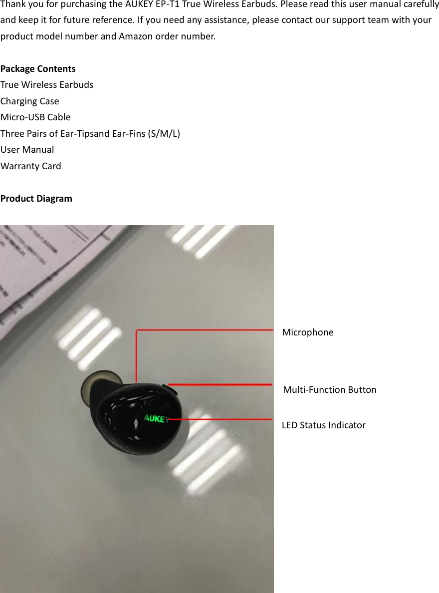 Thank you for purchasing the AUKEY EP-T1 True Wireless Earbuds. Please read this user manual carefully and keep it for future reference. If you need any assistance, please contact our support team with your product model number and Amazon order number.  Package Contents True Wireless Earbuds Charging Case Micro-USB Cable Three Pairs of Ear-Tipsand Ear-Fins (S/M/L) User Manual Warranty Card  Product Diagram   Multi-Function Button Microphone LED Status Indicator 