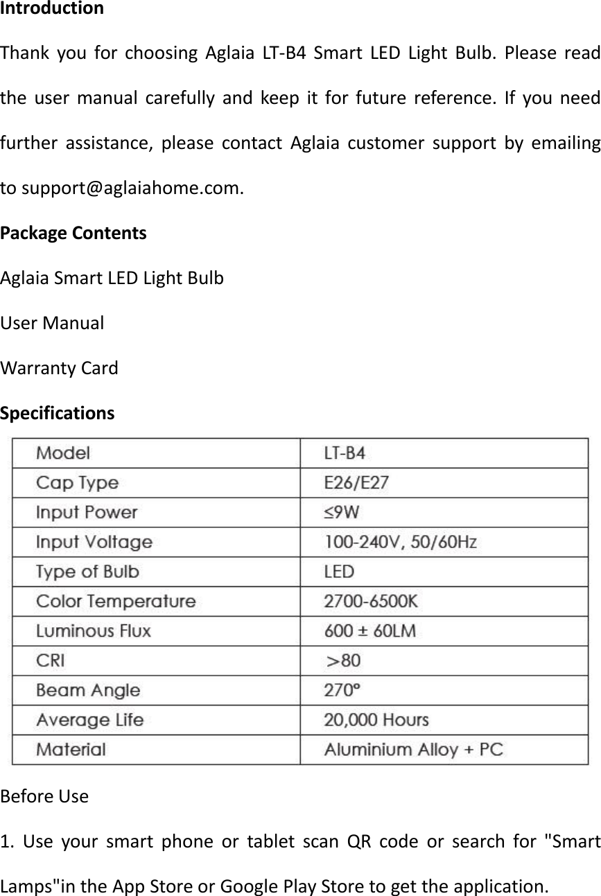 IntroductionThank you for choosing Aglaia LT-B4 Smart LED Light Bulb. Please readthe user manual carefully and keep it for future reference. If you needfurther assistance, please contact Aglaia customer support by emailingto support@aglaiahome.com.Package ContentsAglaia Smart LED Light BulbUser ManualWarranty CardSpecificationsBefore Use1. Use your smart phone or tablet scan QR code or search for &quot;SmartLamps&quot;in the App Store or Google Play Store to get the application.