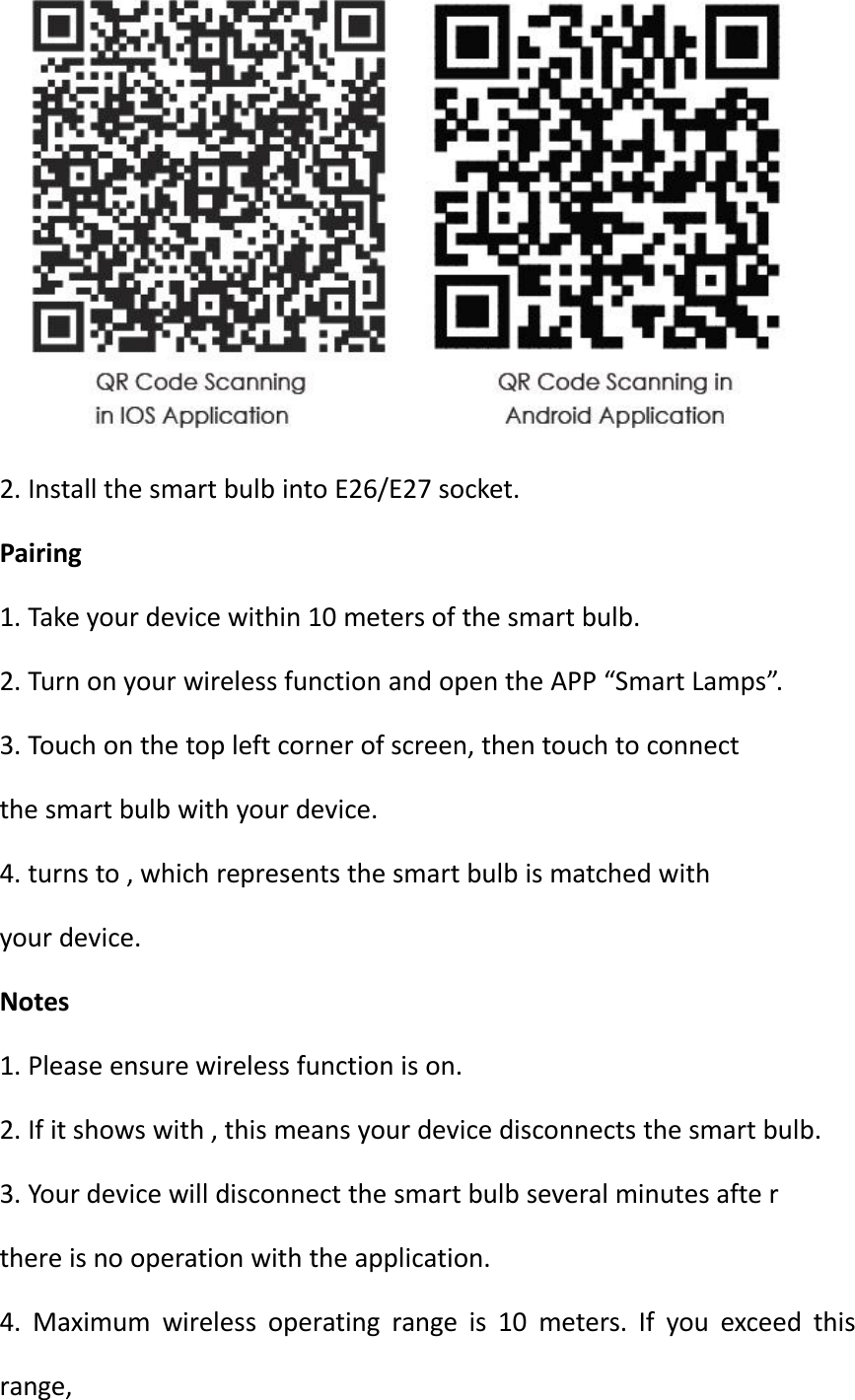 2. Install the smart bulb into E26/E27 socket.Pairing1. Take your device within 10 meters of the smart bulb.2. Turn on your wireless function and open the APP “Smart Lamps”.3. Touch on the top left corner of screen, then touch to connectthe smart bulb with your device.4. turns to , which represents the smart bulb is matched withyour device.Notes1. Please ensure wireless function is on.2. If it shows with , this means your device disconnects the smart bulb.3. Your device will disconnect the smart bulb several minutes afte rthere is no operation with the application.4. Maximum wireless operating range is 10 meters. If you exceed thisrange,