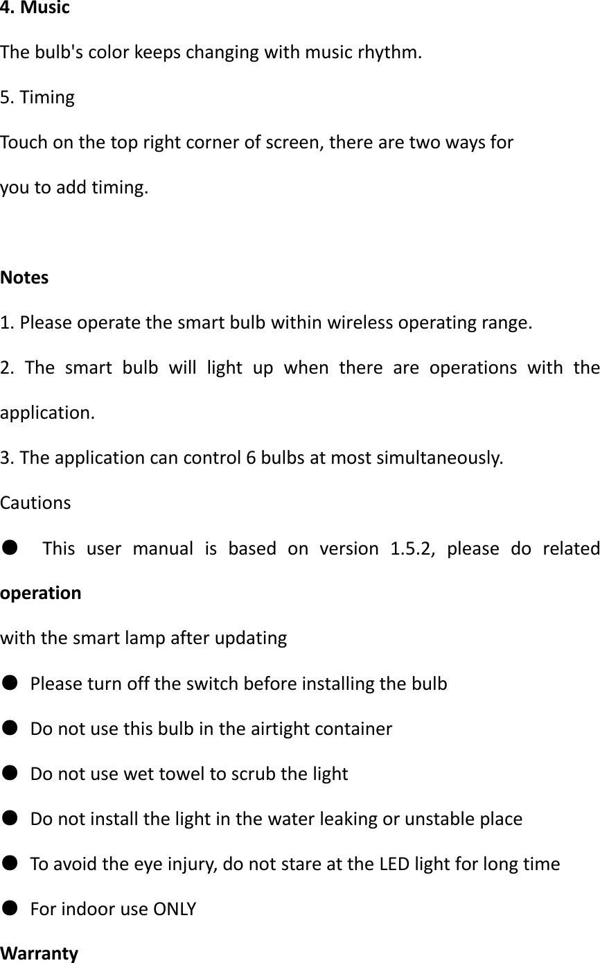 4. MusicThe bulb&apos;s color keeps changing with music rhythm.5. TimingTouch on the top right corner of screen, there are two ways foryou to add timing.Notes1. Please operate the smart bulb within wireless operating range.2. The smart bulb will light up when there are operations with theapplication.3. The application can control 6 bulbs at most simultaneously.Cautions●This user manual is based on version 1.5.2, please do relatedoperationwith the smart lamp after updating●Please turn off the switch before installing the bulb●Do not use this bulb in the airtight container●Do not use wet towel to scrub the light●Do not install the light in the water leaking or unstable place●To avoid the eye injury, do not stare at the LED light for long time●For indoor use ONLYWarranty