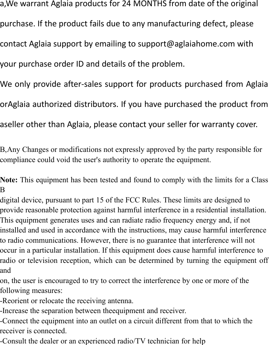 a,We warrant Aglaia products for 24 MONTHS from date of the originalpurchase. If the product fails due to any manufacturing defect, pleasecontact Aglaia support by emailing to support@aglaiahome.com withyour purchase order ID and details of the problem.We only provide after-sales support for products purchased from AglaiaorAglaia authorized distributors. If you have purchased the product fromaseller other than Aglaia, please contact your seller for warranty cover.B,Any Changes or modifications not expressly approved by the party responsible forcompliance could void the user&apos;s authority to operate the equipment.Note: This equipment has been tested and found to comply with the limits for a ClassBdigital device, pursuant to part 15 of the FCC Rules. These limits are designed toprovide reasonable protection against harmful interference in a residential installation.This equipment generates uses and can radiate radio frequency energy and, if notinstalled and used in accordance with the instructions, may cause harmful interferenceto radio communications. However, there is no guarantee that interference will notoccur in a particular installation. If this equipment does cause harmful interference toradio or television reception, which can be determined by turning the equipment offandon, the user is encouraged to try to correct the interference by one or more of thefollowing measures:-Reorient or relocate the receiving antenna.-Increase the separation between theequipment and receiver.-Connect the equipment into an outlet on a circuit different from that to which thereceiver is connected.-Consult the dealer or an experienced radio/TV technician for help