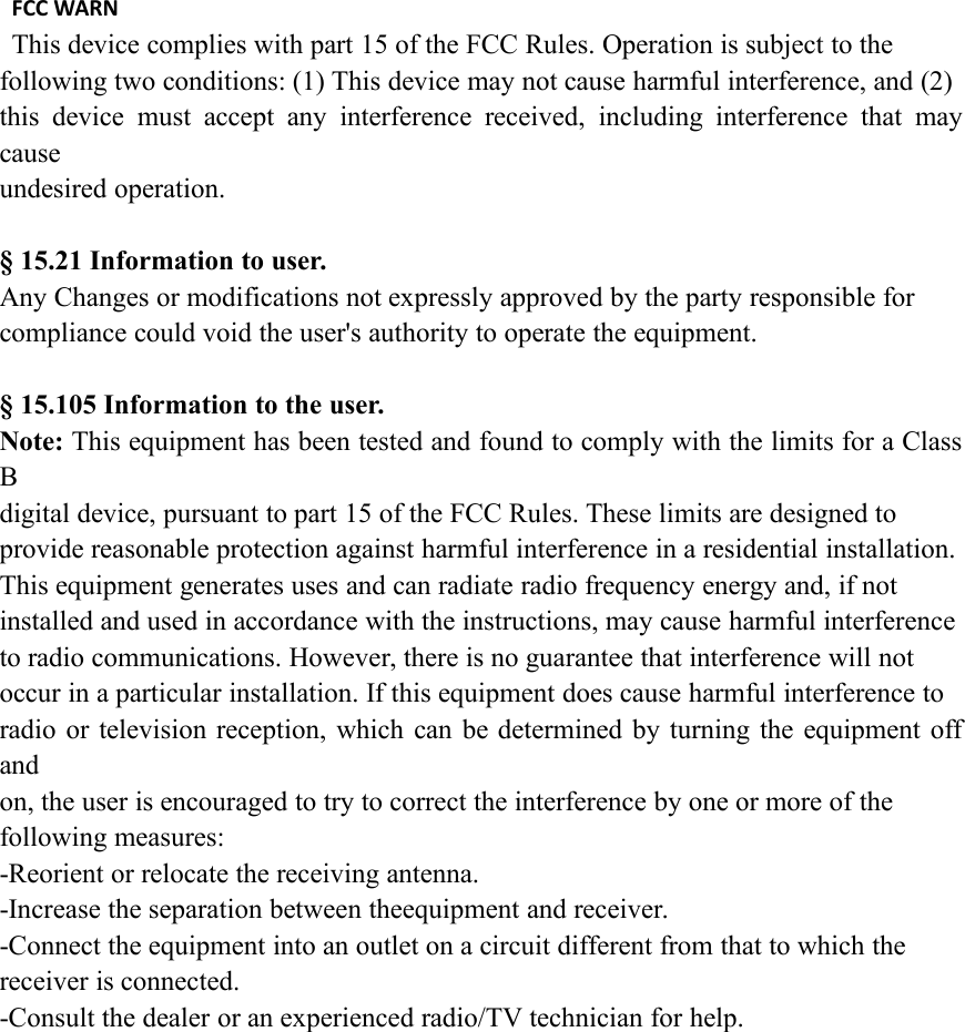FCC WARNThis device complies with part 15 of the FCC Rules. Operation is subject to thefollowing two conditions: (1) This device may not cause harmful interference, and (2)this device must accept any interference received, including interference that maycauseundesired operation.§ 15.21 Information to user.Any Changes or modifications not expressly approved by the party responsible forcompliance could void the user&apos;s authority to operate the equipment.§ 15.105 Information to the user.Note: This equipment has been tested and found to comply with the limits for a ClassBdigital device, pursuant to part 15 of the FCC Rules. These limits are designed toprovide reasonable protection against harmful interference in a residential installation.This equipment generates uses and can radiate radio frequency energy and, if notinstalled and used in accordance with the instructions, may cause harmful interferenceto radio communications. However, there is no guarantee that interference will notoccur in a particular installation. If this equipment does cause harmful interference toradio or television reception, which can be determined by turning the equipment offandon, the user is encouraged to try to correct the interference by one or more of thefollowing measures:-Reorient or relocate the receiving antenna.-Increase the separation between theequipment and receiver.-Connect the equipment into an outlet on a circuit different from that to which thereceiver is connected.-Consult the dealer or an experienced radio/TV technician for help.
