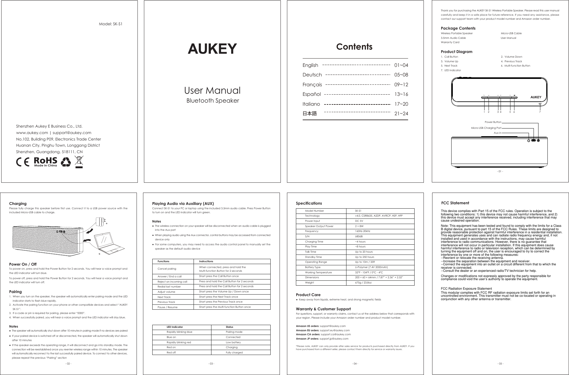 Thank you for purchasing the AUKEY SK-S1 Wireless Portable Speaker. Please read this user manual carefully and keep it in a safe place for future reference. If you need any assistance, please contact our support team with your product model number and Amazon order number.Package ContentsWireless Portable Speaker                                        Micro-USB Cable3.5mm Audio Cable                                                 User ManualWarranty CardProduct Diagram1.  Call Button                                                            2.  Volume Down3.  Volume Up                                                            4.  Previous Track5.  Next Track                                                             6.  Multi-function Button7.  LED IndicatorPower On / OffTo power on, press and hold the Power Button for 2 seconds. You will hear a voice prompt and the LED indicator will turn blue.To power off, press and hold the Power Button for 2 seconds. You will hear a voice prompt and the LED indicator will turn off. Pairing1.  When you turn on the speaker, the speaker will automatically enter pairing mode and the LED      indicator starts to flash blue rapidly.2.  Activate the pairing function on your phone or other compatible devices and select “AUKEY      SK-S1”.3.  If a code or pin is required for pairing, please enter “0000”.4.  When successfully paired, you will hear a voice prompt and the LED indicator will stay blue.Notes●  The speaker will automatically shut down after 10 minutes in pairing mode if no devices are paired●  If your paired device is switched off or disconnected, the speaker will automatically shut down     after 10 minutes●  If the speaker exceeds the operating range, it will disconnect and go into standby mode. The     connection will be reestablished once you reenter wireless range within 10 minutes. The speaker    will automatically reconnect to the last successfully paired device. To connect to other devices,    please repeat the previous “Pairing” sectionPlaying Audio via Auxiliary (AUX)Connect SK-S1 to your PC or laptop using the included 3.5mm audio cable. Press Power Button to turn on and the LED indicator will turn green.Notes●  The wireless connection on your speaker will be disconnected when an audio cable is plugged     into the Aux port●  When playing audio using the Aux connector, control buttons may be accessed from connected     device only●  For some computers, you may need to access the audio control panel to manually set the     speaker as the default audio deviceFunctionsCancel pairingAnswer / End a callReject an incoming callRedial last numberAdjust volumeNext TrackPrevious TrackPause / ResumeInstructionsWhen connected, press and hold the Multi-function Button for 2 secondsShort press the Call Button oncePress and hold the Call Button for 2 secondsPress and hold the Call Button for 2 secondsShort press the Volume Up / Down onceShort press the Next Track onceShort press the Previous Track onceShort press the Multi-function Button onceLED IndicatorRapidly blinking blueBlue onRapidly blinking redRed onRed offStatusPairing modeConnected Low batteryChargingFully chargedSpecificationsModel NumberTechnologyPower InputSpeaker Output PowerFrequencyS/NCharging TimePlay TimeTalk TimeStandby TimeOperating RangeBattery TypeWorking TemperatureDimensionsWeightSK-S1v4.0, CSR8635, A2DP, AVRCP, HSP, HFPDC 5V2 × 8W160Hz-20kHz≥80dB~4 hours~8 hoursUp to 20 hoursUp to 250 hoursUp to 10m / 33ftLi-Polymer (7.4V 2000mAh)32°F - 104°F / 0°C - 4°C200 × 60 × 64mm / 7.87” × 2.36” × 2.52”675g / 23.8ozProduct Care●  Keep away from liquids, extreme heat, and strong magnetic fieldsWarranty &amp; Customer Support For questions, support, or warranty claims, contact us at the address below that corresponds with your region. Please include your Amazon order number and product model number. Amazon US orders: support@aukey.com Amazon EU orders: support.eu@aukey.com Amazon CA orders: support.ca@aukey.com Amazon JP orders: support.jp@aukey.com*Please note, AUKEY can only provide after sales service for products purchased directly from AUKEY. If you have purchased from a different seller, please contact them directly for service or warranty issues.- 01 -- 02 - - 03 - - 04 -User ManualBluetooth SpeakerShenzhen Aukey E Business Co., Ltd.www.aukey.com | support@aukey.comNo.102, Building P09, Electronics Trade CenterHuanan City, Pinghu Town, Longgang DistrictShenzhen, Guangdong, 518111, CNModel: SK-S1Made in ChinaChargingPlease fully charge this speaker before first use. Connect it to a USB power source with the included Micro-USB cable to charge.Aux inMicro-USB Charging PortPower Button1 2 3 4 5 6 7ContentsEnglishDeutschFrançais EspañolItaliano日本語01~0405~0809~1213~1617~2021~24abFCC Statement- 05 -This device complies with Part 15 of the FCC rules. Operation is subject to the following two conditions: 1) this device may not cause harmful interference, and 2) this device must accept any interference received, including interference that may cause undesired operation.Note: This equipment has been tested and found to comply with the limits for a ClassB digital device, pursuant to part 15 of the FCC Rules. These limits are designed toprovide reasonable protection against harmful interference in a residential installation.This equipment generates uses and can radiate radio frequency energy and, if not installed and used in accordance with the instructions, may cause harmful interference to radio communications. However, there is no guarantee that interference will not occur in particular installation. If this equipment does cause harmful interference to radio or television reception, which can be determined by turning the equipment off and on, the user is encouraged to try to correct the interference by one or more of the following measures:--Reorient or relocate the receiving antenna.--Increase the separation between the equipment and receiver.--Connect the equipment into an outlet on a circuit different from that to which the receiver is connected.--Consult the dealer or an experienced radio/TV technician for help.Changes or modifications not expressly approved by the party responsible for compliance could void the user’s authority to operate the equipment.FCC Radiation Exposure StatementThis modular complies with FCC RF radiation exposure limits set forth for an uncontrolled environment. This transmitter must not be co-located or operating in conjunction with any other antenna or transmitter.