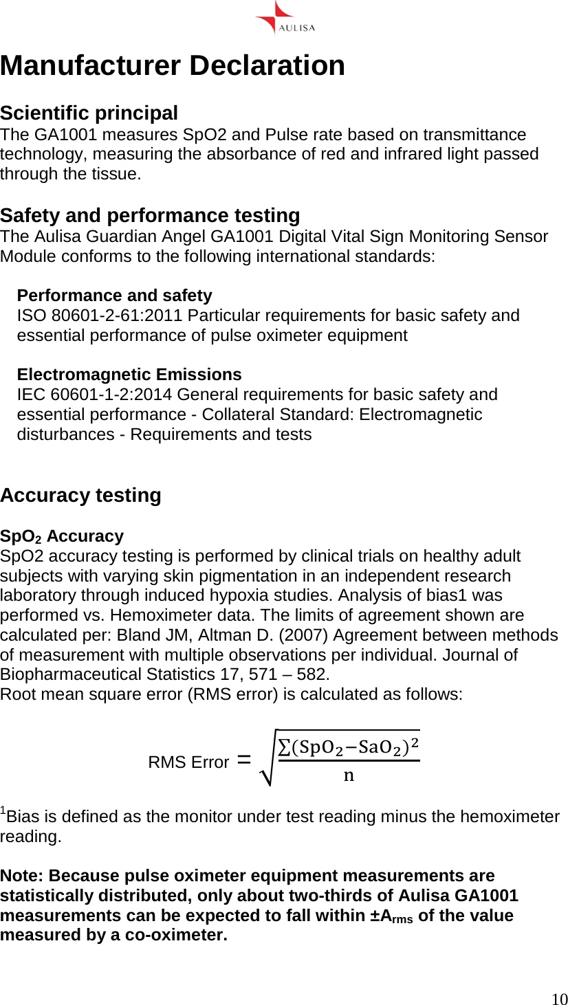      10  Manufacturer Declaration  Scientific principal The GA1001 measures SpO2 and Pulse rate based on transmittance technology, measuring the absorbance of red and infrared light passed through the tissue.  Safety and performance testing The Aulisa Guardian Angel GA1001 Digital Vital Sign Monitoring Sensor Module conforms to the following international standards:  Performance and safety ISO 80601-2-61:2011 Particular requirements for basic safety and essential performance of pulse oximeter equipment  Electromagnetic Emissions IEC 60601-1-2:2014 General requirements for basic safety and essential performance - Collateral Standard: Electromagnetic disturbances - Requirements and tests   Accuracy testing  SpO2 Accuracy SpO2 accuracy testing is performed by clinical trials on healthy adult subjects with varying skin pigmentation in an independent research laboratory through induced hypoxia studies. Analysis of bias1 was performed vs. Hemoximeter data. The limits of agreement shown are calculated per: Bland JM, Altman D. (2007) Agreement between methods of measurement with multiple observations per individual. Journal of Biopharmaceutical Statistics 17, 571 – 582. Root mean square error (RMS error) is calculated as follows:  RMS Error = ()  1Bias is defined as the monitor under test reading minus the hemoximeter reading.  Note: Because pulse oximeter equipment measurements are statistically distributed, only about two-thirds of Aulisa GA1001 measurements can be expected to fall within ±Arms of the value measured by a co-oximeter.  