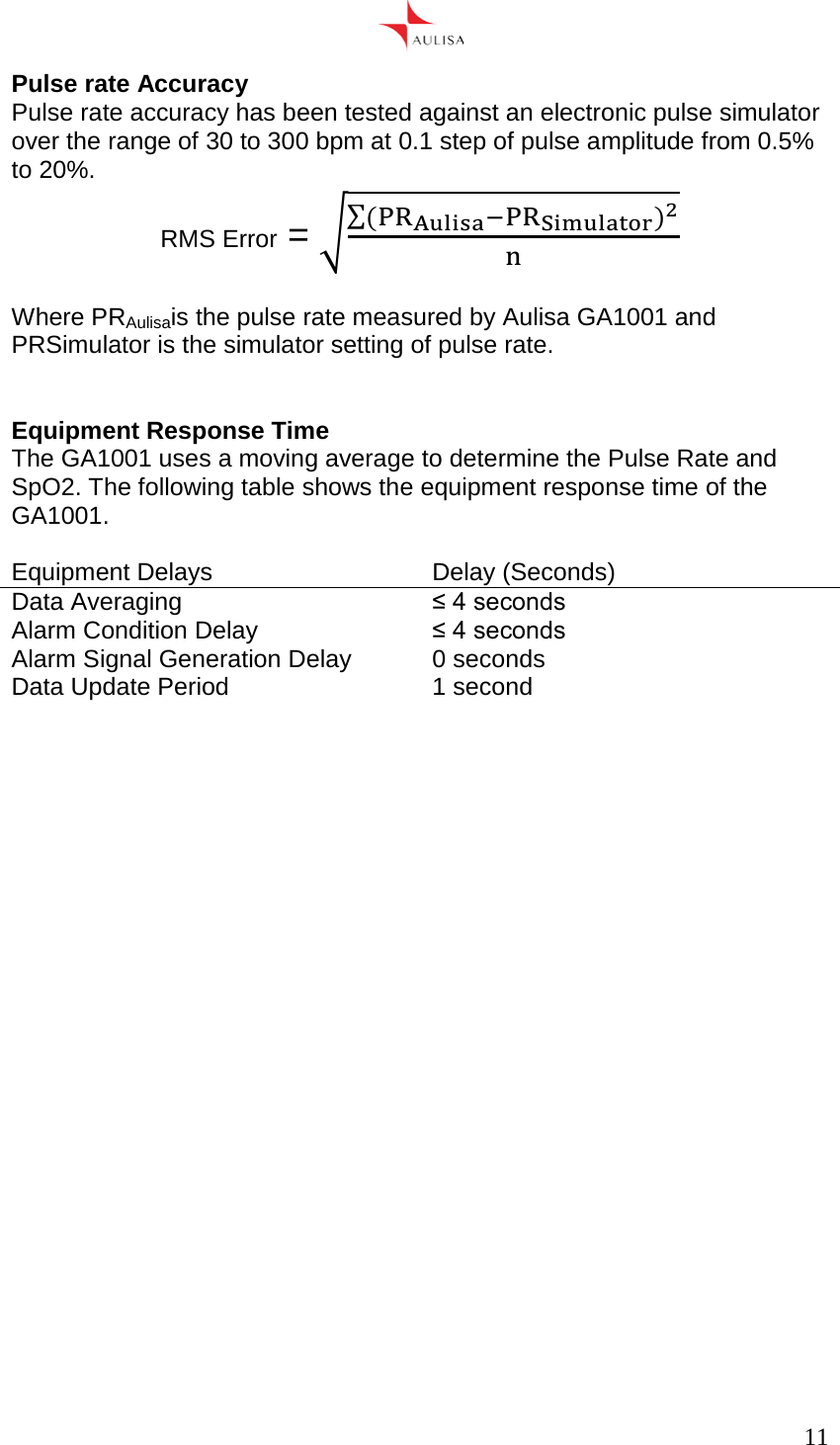      11  Pulse rate Accuracy Pulse rate accuracy has been tested against an electronic pulse simulator over the range of 30 to 300 bpm at 0.1 step of pulse amplitude from 0.5% to 20%. RMS Error = ()  Where PRAulisais the pulse rate measured by Aulisa GA1001 and PRSimulator is the simulator setting of pulse rate.   Equipment Response Time The GA1001 uses a moving average to determine the Pulse Rate and SpO2. The following table shows the equipment response time of the GA1001.  Equipment Delays Delay (Seconds) Data Averaging ≤ 4 seconds Alarm Condition Delay ≤ 4 seconds Alarm Signal Generation Delay 0 seconds Data Update Period 1 second     