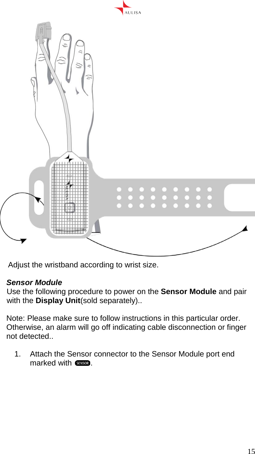      15   Adjust the wristband according to wrist size.  Sensor Module Use the following procedure to power on the Sensor Module and pair with the Display Unit(sold separately)..  Note: Please make sure to follow instructions in this particular order. Otherwise, an alarm will go off indicating cable disconnection or finger not detected..  1.  Attach the Sensor connector to the Sensor Module port end marked with  .   