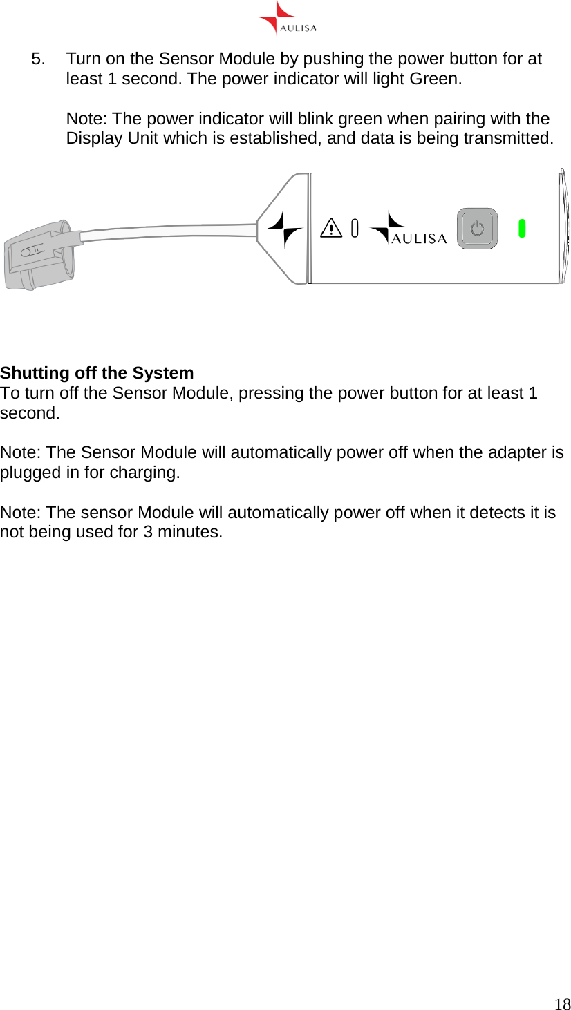      18  5.  Turn on the Sensor Module by pushing the power button for at least 1 second. The power indicator will light Green.  Note: The power indicator will blink green when pairing with the Display Unit which is established, and data is being transmitted.      Shutting off the System To turn off the Sensor Module, pressing the power button for at least 1 second.  Note: The Sensor Module will automatically power off when the adapter is plugged in for charging.  Note: The sensor Module will automatically power off when it detects it is not being used for 3 minutes.         