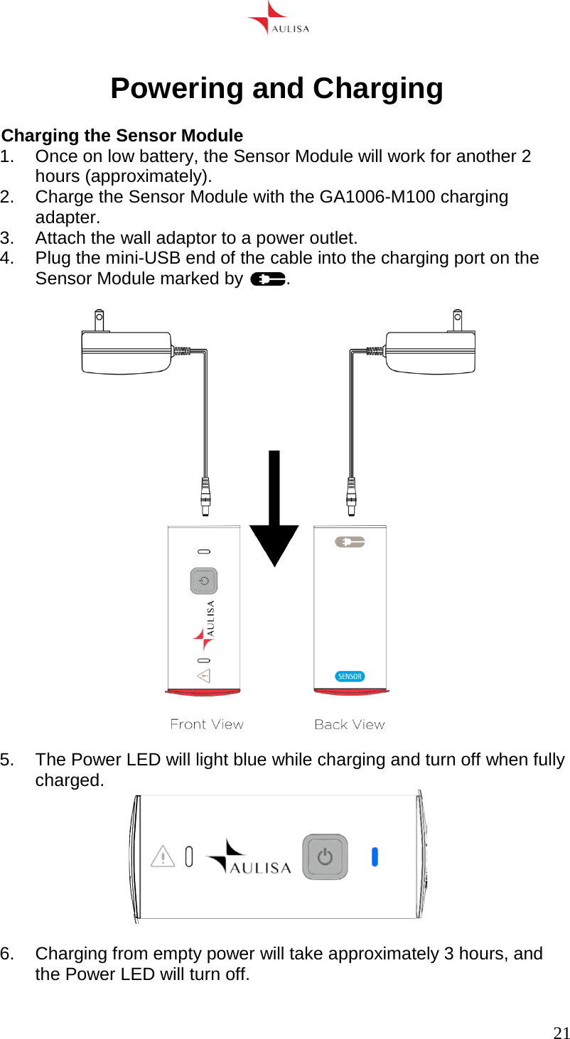      21   Powering and Charging  Charging the Sensor Module 1.  Once on low battery, the Sensor Module will work for another 2 hours (approximately). 2. Charge the Sensor Module with the GA1006-M100 charging adapter. 3.  Attach the wall adaptor to a power outlet. 4. Plug the mini-USB end of the cable into the charging port on the Sensor Module marked by  .    5.  The Power LED will light blue while charging and turn off when fully charged.   6.  Charging from empty power will take approximately 3 hours, and the Power LED will turn off.  