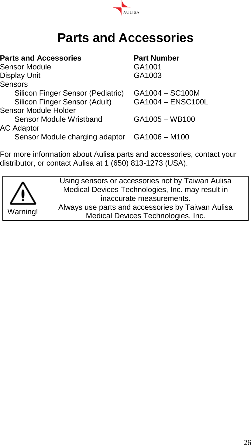      26   Parts and Accessories  Parts and Accessories Part Number Sensor Module GA1001 Display Unit GA1003 Sensors Silicon Finger Sensor (Pediatric) GA1004 – SC100M Silicon Finger Sensor (Adult) GA1004 – ENSC100L Sensor Module Holder Sensor Module Wristband GA1005 – WB100 AC Adaptor Sensor Module charging adaptor GA1006 – M100  For more information about Aulisa parts and accessories, contact your distributor, or contact Aulisa at 1 (650) 813-1273 (USA).   Warning! Using sensors or accessories not by Taiwan Aulisa Medical Devices Technologies, Inc. may result in inaccurate measurements. Always use parts and accessories by Taiwan Aulisa Medical Devices Technologies, Inc.     