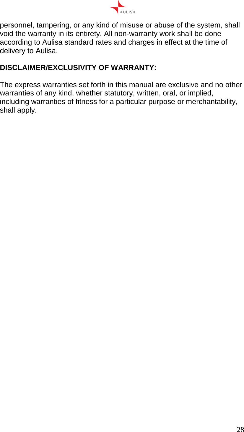      28  personnel, tampering, or any kind of misuse or abuse of the system, shall void the warranty in its entirety. All non-warranty work shall be done according to Aulisa standard rates and charges in effect at the time of delivery to Aulisa.  DISCLAIMER/EXCLUSIVITY OF WARRANTY:  The express warranties set forth in this manual are exclusive and no other warranties of any kind, whether statutory, written, oral, or implied, including warranties of fitness for a particular purpose or merchantability, shall apply.    