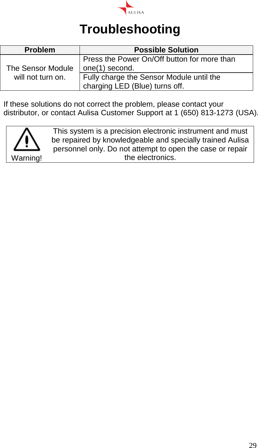      29  Troubleshooting  Problem Possible Solution The Sensor Module will not turn on. Press the Power On/Off button for more than one(1) second. Fully charge the Sensor Module until the charging LED (Blue) turns off.  If these solutions do not correct the problem, please contact your distributor, or contact Aulisa Customer Support at 1 (650) 813-1273 (USA).   Warning! This system is a precision electronic instrument and must be repaired by knowledgeable and specially trained Aulisa personnel only. Do not attempt to open the case or repair the electronics.     