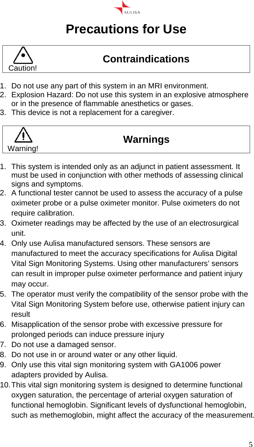      5  Precautions for Use   Caution! Contraindications  1.  Do not use any part of this system in an MRI environment. 2.  Explosion Hazard: Do not use this system in an explosive atmosphere or in the presence of flammable anesthetics or gases. 3.  This device is not a replacement for a caregiver.   Warning! Warnings  1.  This system is intended only as an adjunct in patient assessment. It must be used in conjunction with other methods of assessing clinical signs and symptoms. 2.  A functional tester cannot be used to assess the accuracy of a pulse oximeter probe or a pulse oximeter monitor. Pulse oximeters do not require calibration. 3.  Oximeter readings may be affected by the use of an electrosurgical unit. 4.  Only use Aulisa manufactured sensors. These sensors are manufactured to meet the accuracy specifications for Aulisa Digital Vital Sign Monitoring Systems. Using other manufacturers’ sensors can result in improper pulse oximeter performance and patient injury may occur. 5. The operator must verify the compatibility of the sensor probe with the Vital Sign Monitoring System before use, otherwise patient injury can result 6.  Misapplication of the sensor probe with excessive pressure for prolonged periods can induce pressure injury 7.  Do not use a damaged sensor. 8.  Do not use in or around water or any other liquid. 9.  Only use this vital sign monitoring system with GA1006 power adapters provided by Aulisa. 10. This vital sign monitoring system is designed to determine functional oxygen saturation, the percentage of arterial oxygen saturation of functional hemoglobin. Significant levels of dysfunctional hemoglobin, such as methemoglobin, might affect the accuracy of the measurement. 