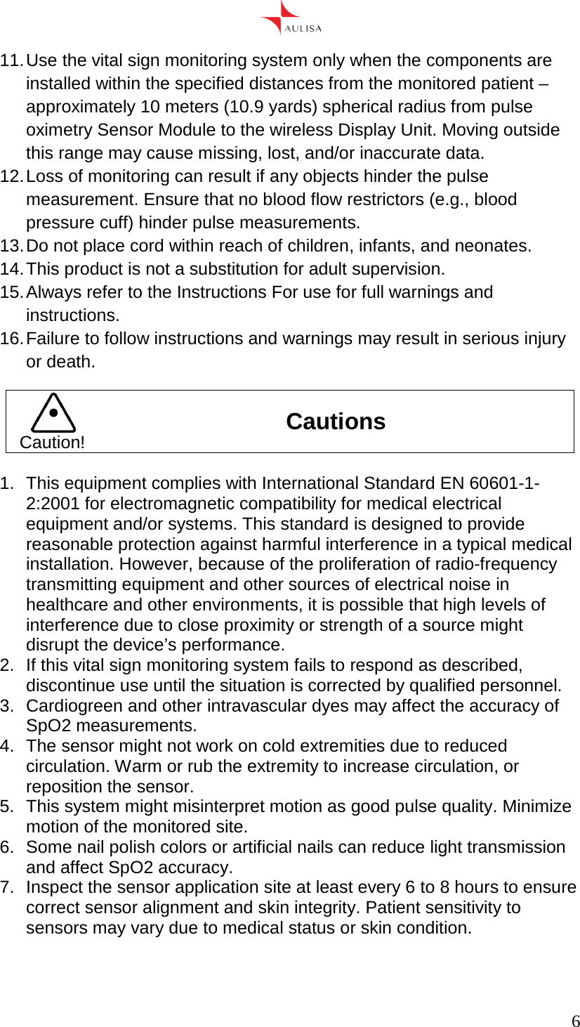      6  11. Use the vital sign monitoring system only when the components are installed within the specified distances from the monitored patient – approximately 10 meters (10.9 yards) spherical radius from pulse oximetry Sensor Module to the wireless Display Unit. Moving outside this range may cause missing, lost, and/or inaccurate data. 12. Loss of monitoring can result if any objects hinder the pulse measurement. Ensure that no blood flow restrictors (e.g., blood pressure cuff) hinder pulse measurements. 13. Do not place cord within reach of children, infants, and neonates. 14. This product is not a substitution for adult supervision. 15. Always refer to the Instructions For use for full warnings and instructions. 16. Failure to follow instructions and warnings may result in serious injury or death.  Caution! Cautions  1.  This equipment complies with International Standard EN 60601-1-2:2001 for electromagnetic compatibility for medical electrical equipment and/or systems. This standard is designed to provide reasonable protection against harmful interference in a typical medical installation. However, because of the proliferation of radio-frequency transmitting equipment and other sources of electrical noise in healthcare and other environments, it is possible that high levels of interference due to close proximity or strength of a source might disrupt the device’s performance. 2.  If this vital sign monitoring system fails to respond as described, discontinue use until the situation is corrected by qualified personnel. 3.  Cardiogreen and other intravascular dyes may affect the accuracy of SpO2 measurements. 4. The sensor might not work on cold extremities due to reduced circulation. Warm or rub the extremity to increase circulation, or reposition the sensor. 5.  This system might misinterpret motion as good pulse quality. Minimize motion of the monitored site. 6.  Some nail polish colors or artificial nails can reduce light transmission and affect SpO2 accuracy. 7.  Inspect the sensor application site at least every 6 to 8 hours to ensure correct sensor alignment and skin integrity. Patient sensitivity to sensors may vary due to medical status or skin condition. 