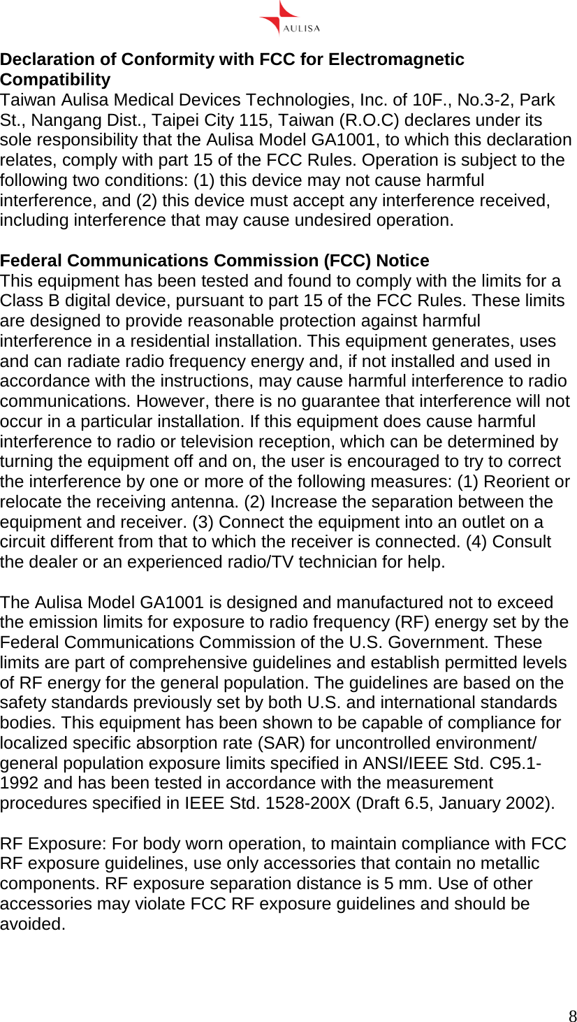      8  Declaration of Conformity with FCC for Electromagnetic Compatibility Taiwan Aulisa Medical Devices Technologies, Inc. of 10F., No.3-2, Park St., Nangang Dist., Taipei City 115, Taiwan (R.O.C) declares under its sole responsibility that the Aulisa Model GA1001, to which this declaration relates, comply with part 15 of the FCC Rules. Operation is subject to the following two conditions: (1) this device may not cause harmful interference, and (2) this device must accept any interference received, including interference that may cause undesired operation.  Federal Communications Commission (FCC) Notice This equipment has been tested and found to comply with the limits for a Class B digital device, pursuant to part 15 of the FCC Rules. These limits are designed to provide reasonable protection against harmful interference in a residential installation. This equipment generates, uses and can radiate radio frequency energy and, if not installed and used in accordance with the instructions, may cause harmful interference to radio communications. However, there is no guarantee that interference will not occur in a particular installation. If this equipment does cause harmful interference to radio or television reception, which can be determined by turning the equipment off and on, the user is encouraged to try to correct the interference by one or more of the following measures: (1) Reorient or relocate the receiving antenna. (2) Increase the separation between the equipment and receiver. (3) Connect the equipment into an outlet on a circuit different from that to which the receiver is connected. (4) Consult the dealer or an experienced radio/TV technician for help.  The Aulisa Model GA1001 is designed and manufactured not to exceed the emission limits for exposure to radio frequency (RF) energy set by the Federal Communications Commission of the U.S. Government. These limits are part of comprehensive guidelines and establish permitted levels of RF energy for the general population. The guidelines are based on the safety standards previously set by both U.S. and international standards bodies. This equipment has been shown to be capable of compliance for localized specific absorption rate (SAR) for uncontrolled environment/ general population exposure limits specified in ANSI/IEEE Std. C95.1-1992 and has been tested in accordance with the measurement procedures specified in IEEE Std. 1528-200X (Draft 6.5, January 2002).  RF Exposure: For body worn operation, to maintain compliance with FCC RF exposure guidelines, use only accessories that contain no metallic components. RF exposure separation distance is 5 mm. Use of other accessories may violate FCC RF exposure guidelines and should be avoided.  