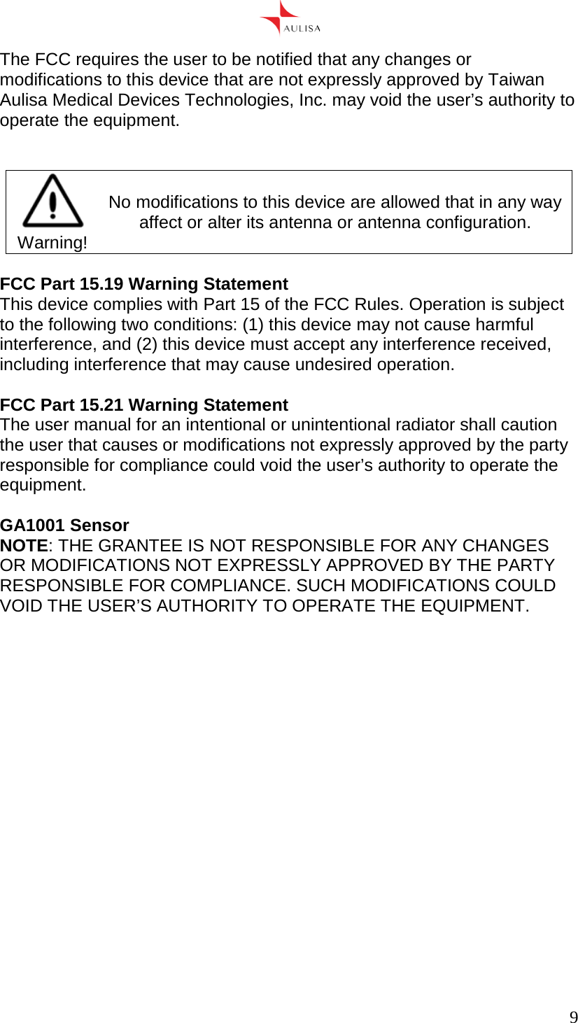      9  The FCC requires the user to be notified that any changes or modifications to this device that are not expressly approved by Taiwan Aulisa Medical Devices Technologies, Inc. may void the user’s authority to operate the equipment.    Warning! No modifications to this device are allowed that in any way affect or alter its antenna or antenna configuration.  FCC Part 15.19 Warning Statement This device complies with Part 15 of the FCC Rules. Operation is subject to the following two conditions: (1) this device may not cause harmful interference, and (2) this device must accept any interference received, including interference that may cause undesired operation.  FCC Part 15.21 Warning Statement  The user manual for an intentional or unintentional radiator shall caution the user that causes or modifications not expressly approved by the party responsible for compliance could void the user’s authority to operate the equipment.   GA1001 Sensor NOTE: THE GRANTEE IS NOT RESPONSIBLE FOR ANY CHANGES OR MODIFICATIONS NOT EXPRESSLY APPROVED BY THE PARTY RESPONSIBLE FOR COMPLIANCE. SUCH MODIFICATIONS COULD VOID THE USER’S AUTHORITY TO OPERATE THE EQUIPMENT. 