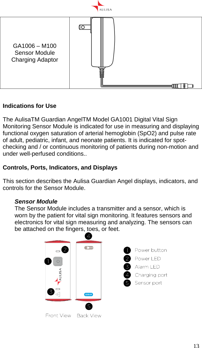      13  GA1006 – M100 Sensor Module Charging Adaptor    Indications for Use  The AulisaTM Guardian AngelTM Model GA1001 Digital Vital Sign Monitoring Sensor Module is indicated for use in measuring and displaying functional oxygen saturation of arterial hemoglobin (SpO2) and pulse rate of adult, pediatric, infant, and neonate patients. It is indicated for spot-checking and / or continuous monitoring of patients during non-motion and under well-perfused conditions..  Controls, Ports, Indicators, and Displays  This section describes the Aulisa Guardian Angel displays, indicators, and controls for the Sensor Module.  Sensor Module The Sensor Module includes a transmitter and a sensor, which is worn by the patient for vital sign monitoring. It features sensors and electronics for vital sign measuring and analyzing. The sensors can be attached on the fingers, toes, or feet.    