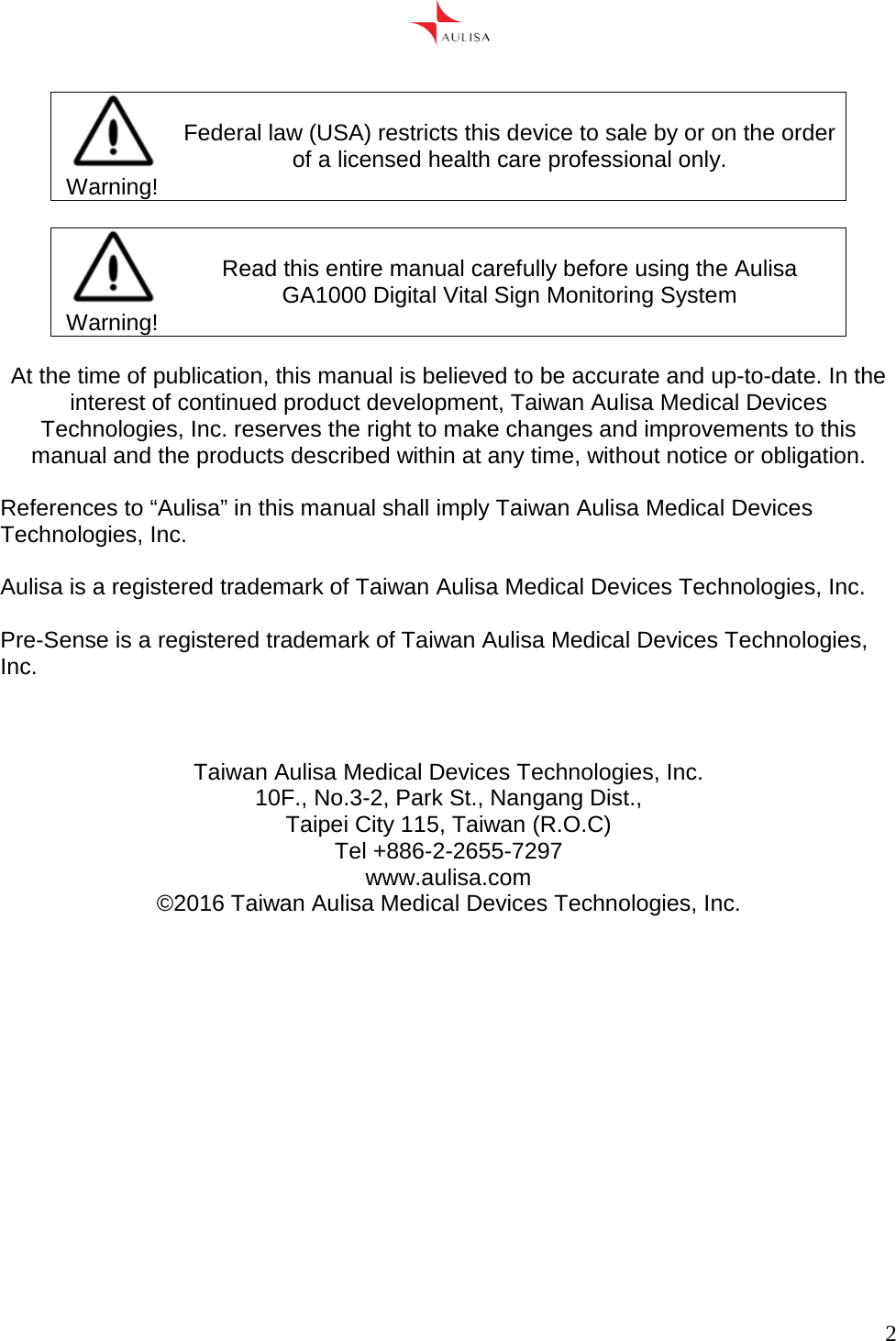      2    Warning! Federal law (USA) restricts this device to sale by or on the order of a licensed health care professional only.   Warning! Read this entire manual carefully before using the Aulisa GA1000 Digital Vital Sign Monitoring System  At the time of publication, this manual is believed to be accurate and up-to-date. In the interest of continued product development, Taiwan Aulisa Medical Devices Technologies, Inc. reserves the right to make changes and improvements to this manual and the products described within at any time, without notice or obligation.  References to “Aulisa” in this manual shall imply Taiwan Aulisa Medical Devices Technologies, Inc.  Aulisa is a registered trademark of Taiwan Aulisa Medical Devices Technologies, Inc.  Pre-Sense is a registered trademark of Taiwan Aulisa Medical Devices Technologies, Inc.    Taiwan Aulisa Medical Devices Technologies, Inc. 10F., No.3-2, Park St., Nangang Dist., Taipei City 115, Taiwan (R.O.C) Tel +886-2-2655-7297 www.aulisa.com ©2016 Taiwan Aulisa Medical Devices Technologies, Inc.    